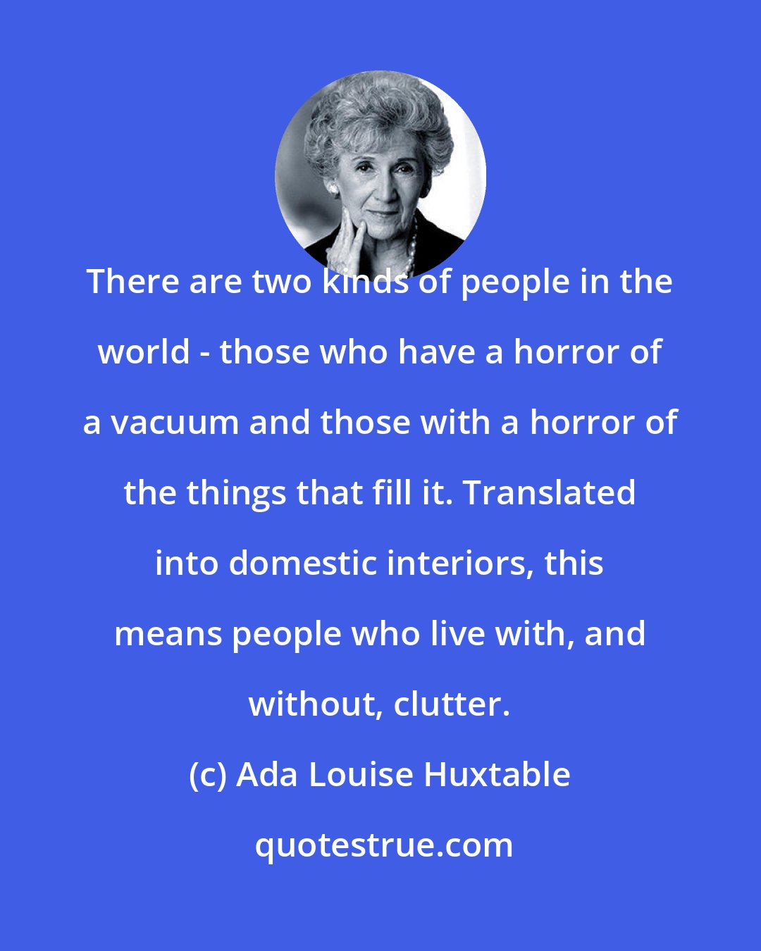 Ada Louise Huxtable: There are two kinds of people in the world - those who have a horror of a vacuum and those with a horror of the things that fill it. Translated into domestic interiors, this means people who live with, and without, clutter.