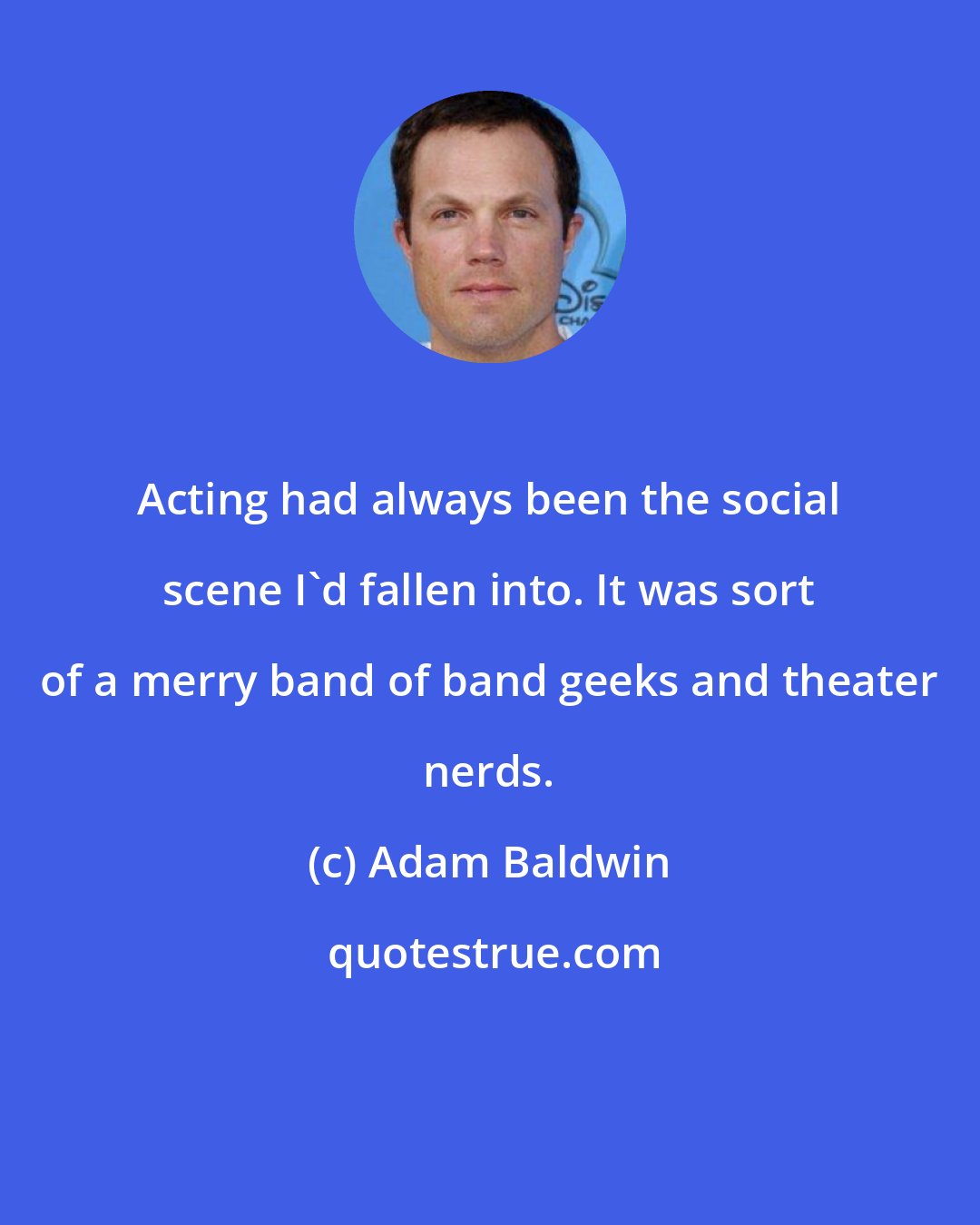 Adam Baldwin: Acting had always been the social scene I'd fallen into. It was sort of a merry band of band geeks and theater nerds.