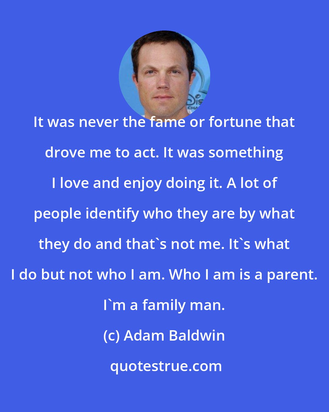 Adam Baldwin: It was never the fame or fortune that drove me to act. It was something I love and enjoy doing it. A lot of people identify who they are by what they do and that's not me. It's what I do but not who I am. Who I am is a parent. I'm a family man.