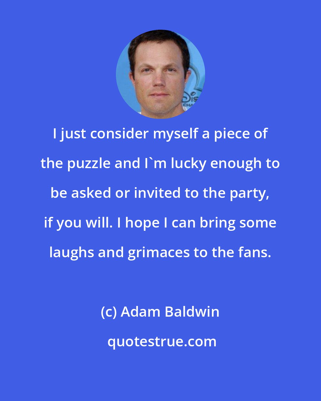 Adam Baldwin: I just consider myself a piece of the puzzle and I'm lucky enough to be asked or invited to the party, if you will. I hope I can bring some laughs and grimaces to the fans.