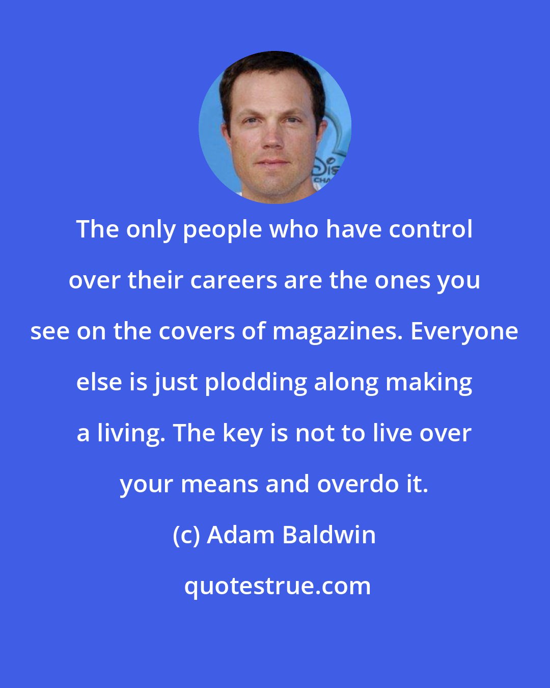 Adam Baldwin: The only people who have control over their careers are the ones you see on the covers of magazines. Everyone else is just plodding along making a living. The key is not to live over your means and overdo it.