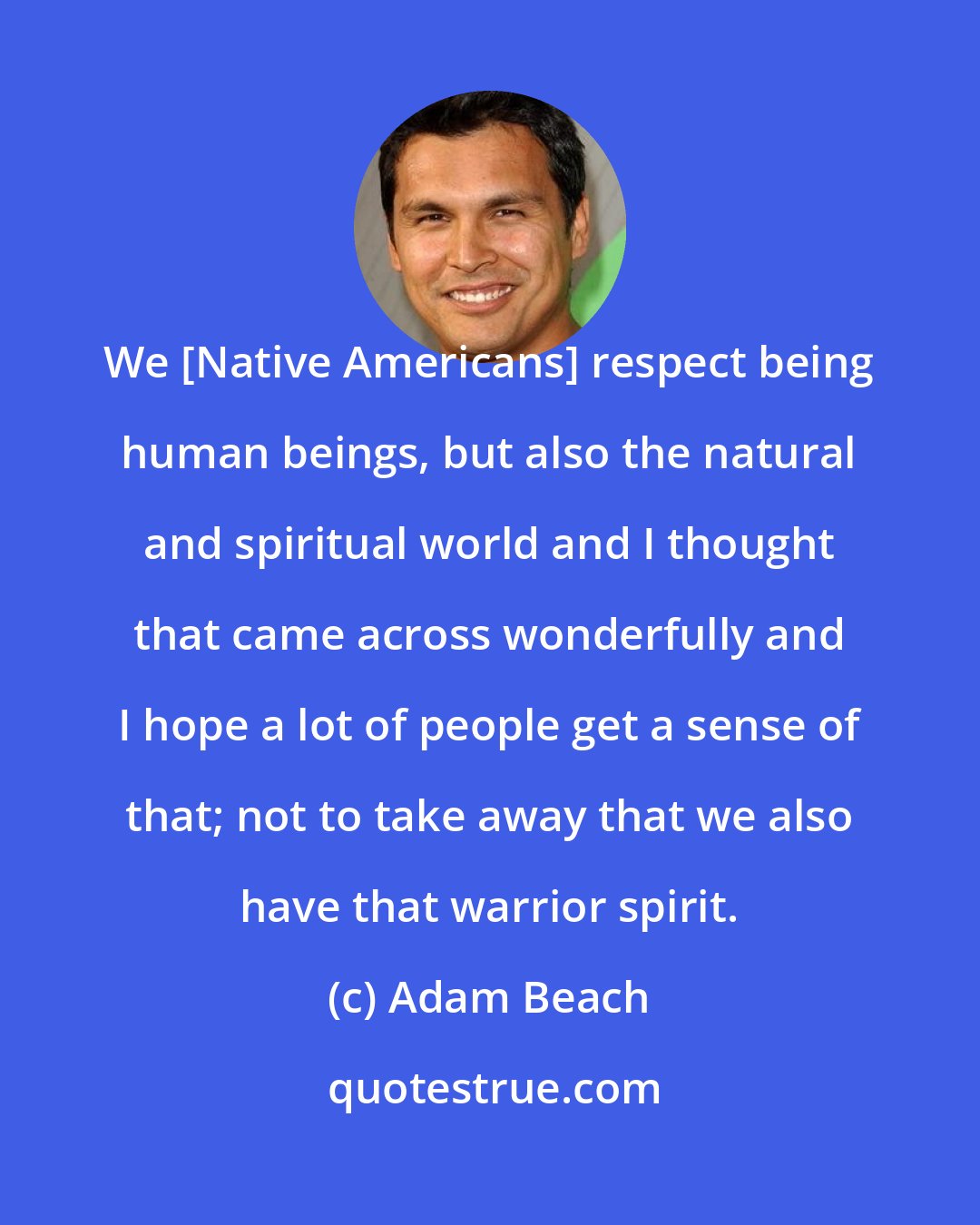 Adam Beach: We [Native Americans] respect being human beings, but also the natural and spiritual world and I thought that came across wonderfully and I hope a lot of people get a sense of that; not to take away that we also have that warrior spirit.