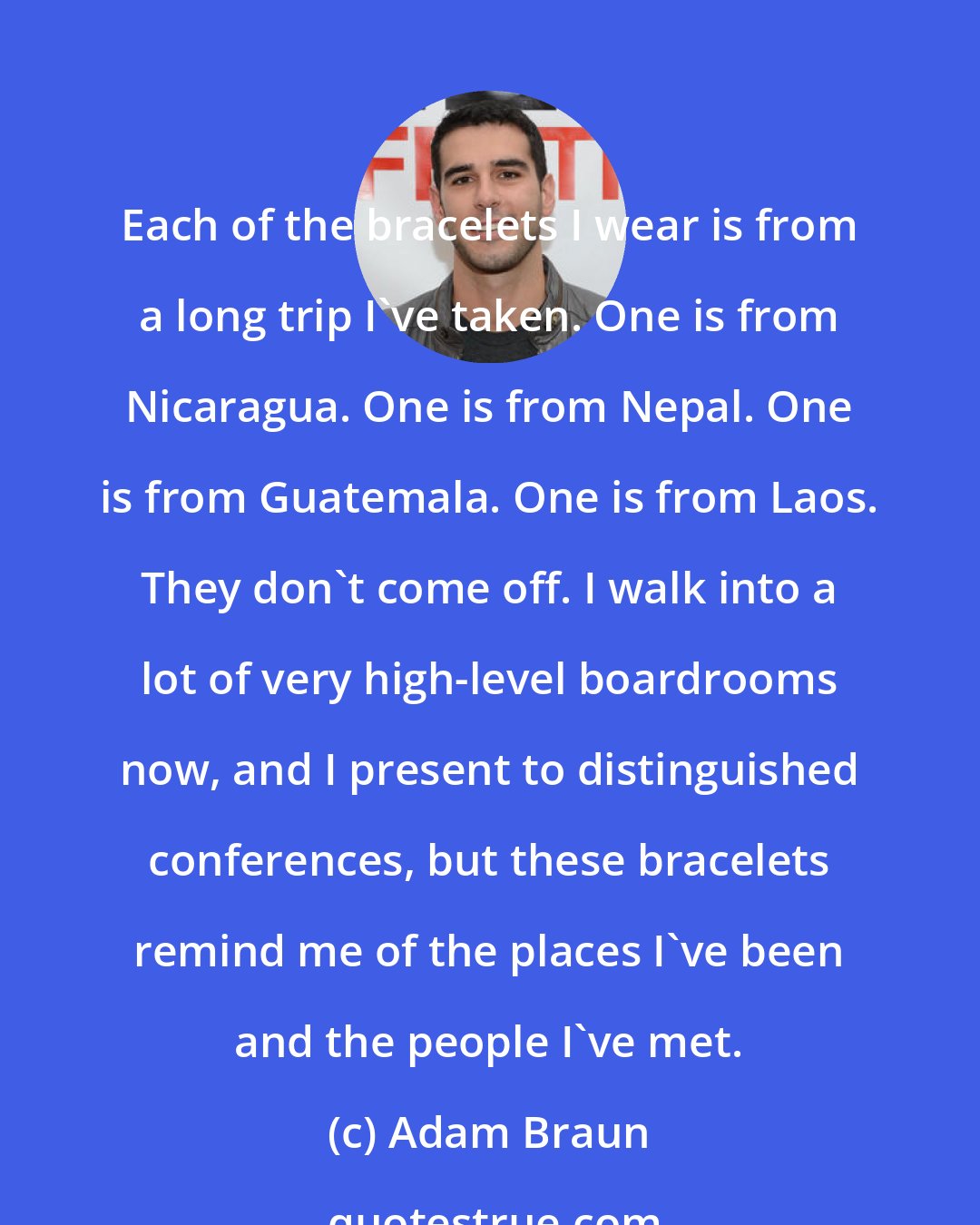Adam Braun: Each of the bracelets I wear is from a long trip I've taken. One is from Nicaragua. One is from Nepal. One is from Guatemala. One is from Laos. They don't come off. I walk into a lot of very high-level boardrooms now, and I present to distinguished conferences, but these bracelets remind me of the places I've been and the people I've met.