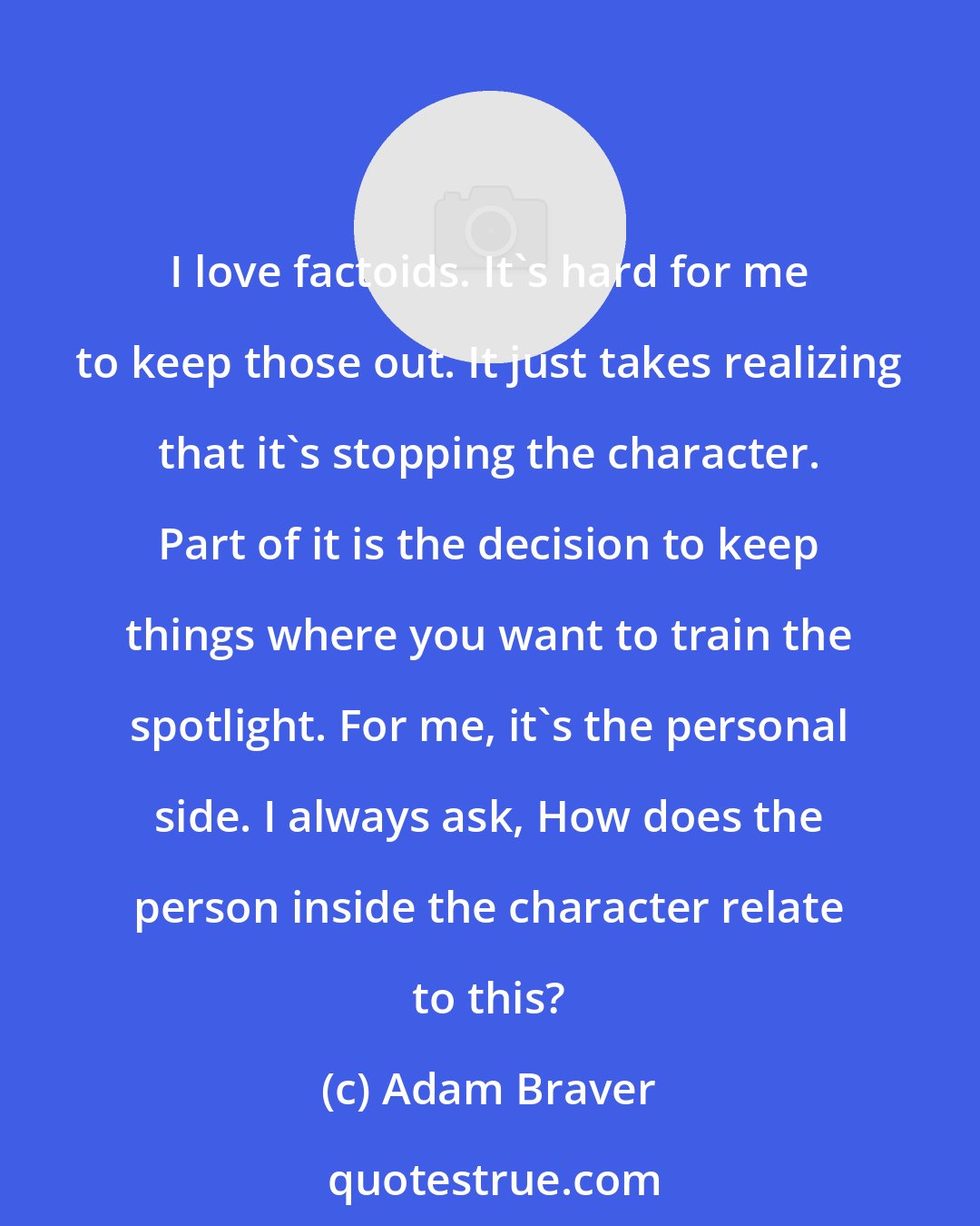 Adam Braver: I love factoids. It's hard for me to keep those out. It just takes realizing that it's stopping the character. Part of it is the decision to keep things where you want to train the spotlight. For me, it's the personal side. I always ask, How does the person inside the character relate to this?