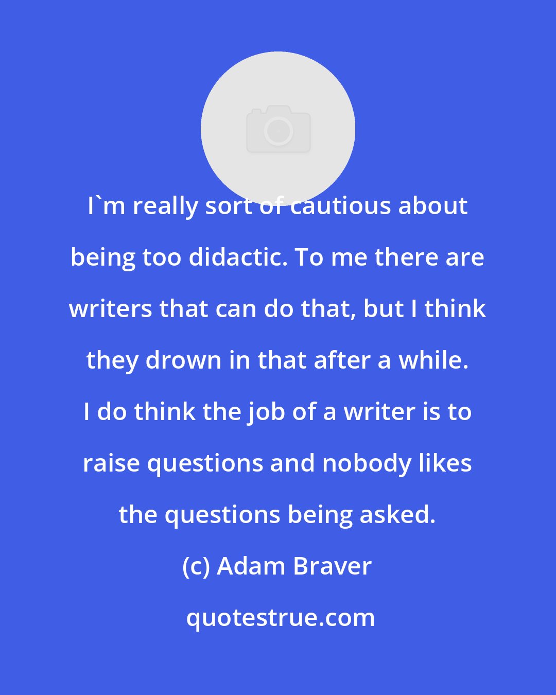 Adam Braver: I'm really sort of cautious about being too didactic. To me there are writers that can do that, but I think they drown in that after a while. I do think the job of a writer is to raise questions and nobody likes the questions being asked.