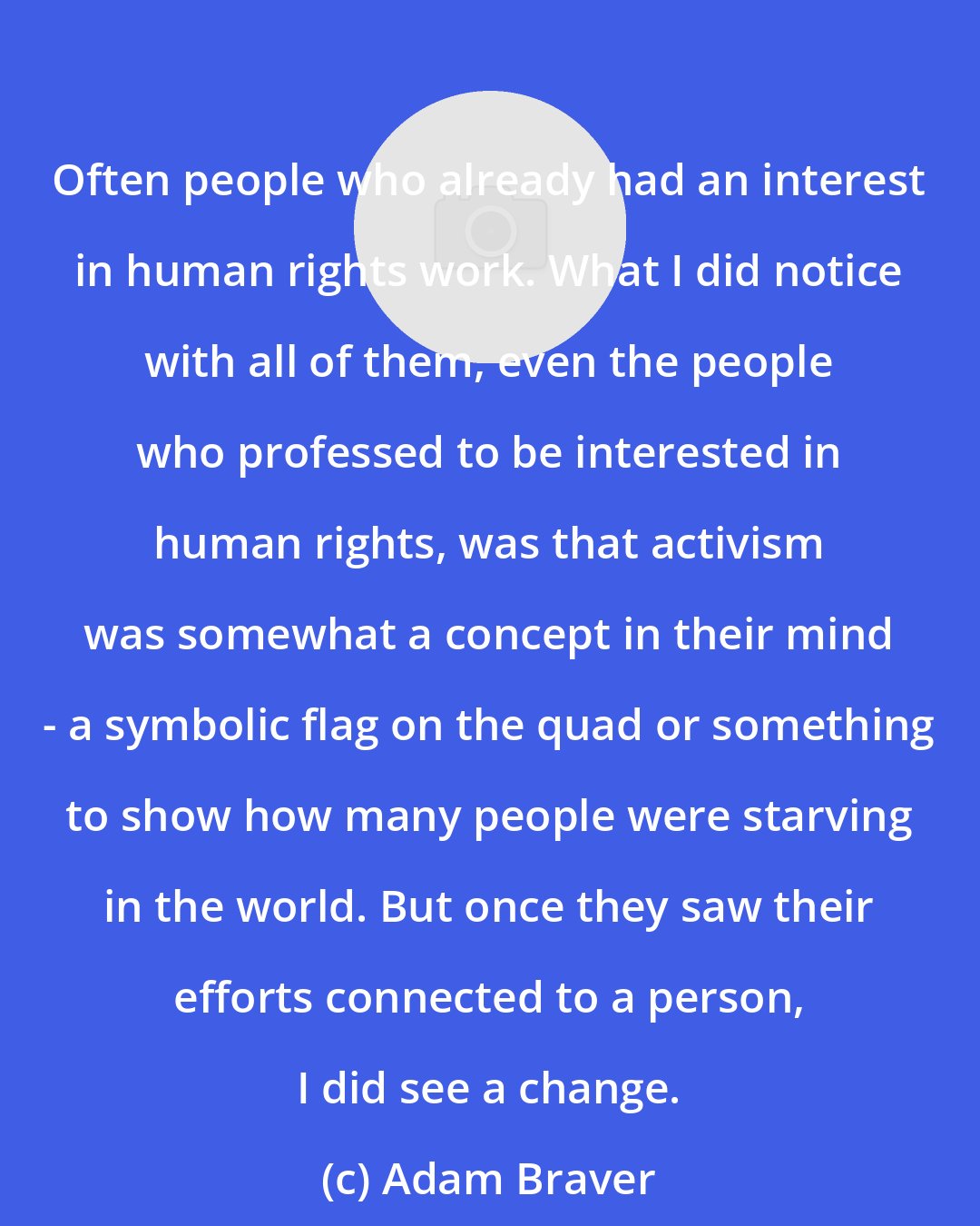 Adam Braver: Often people who already had an interest in human rights work. What I did notice with all of them, even the people who professed to be interested in human rights, was that activism was somewhat a concept in their mind - a symbolic flag on the quad or something to show how many people were starving in the world. But once they saw their efforts connected to a person, I did see a change.