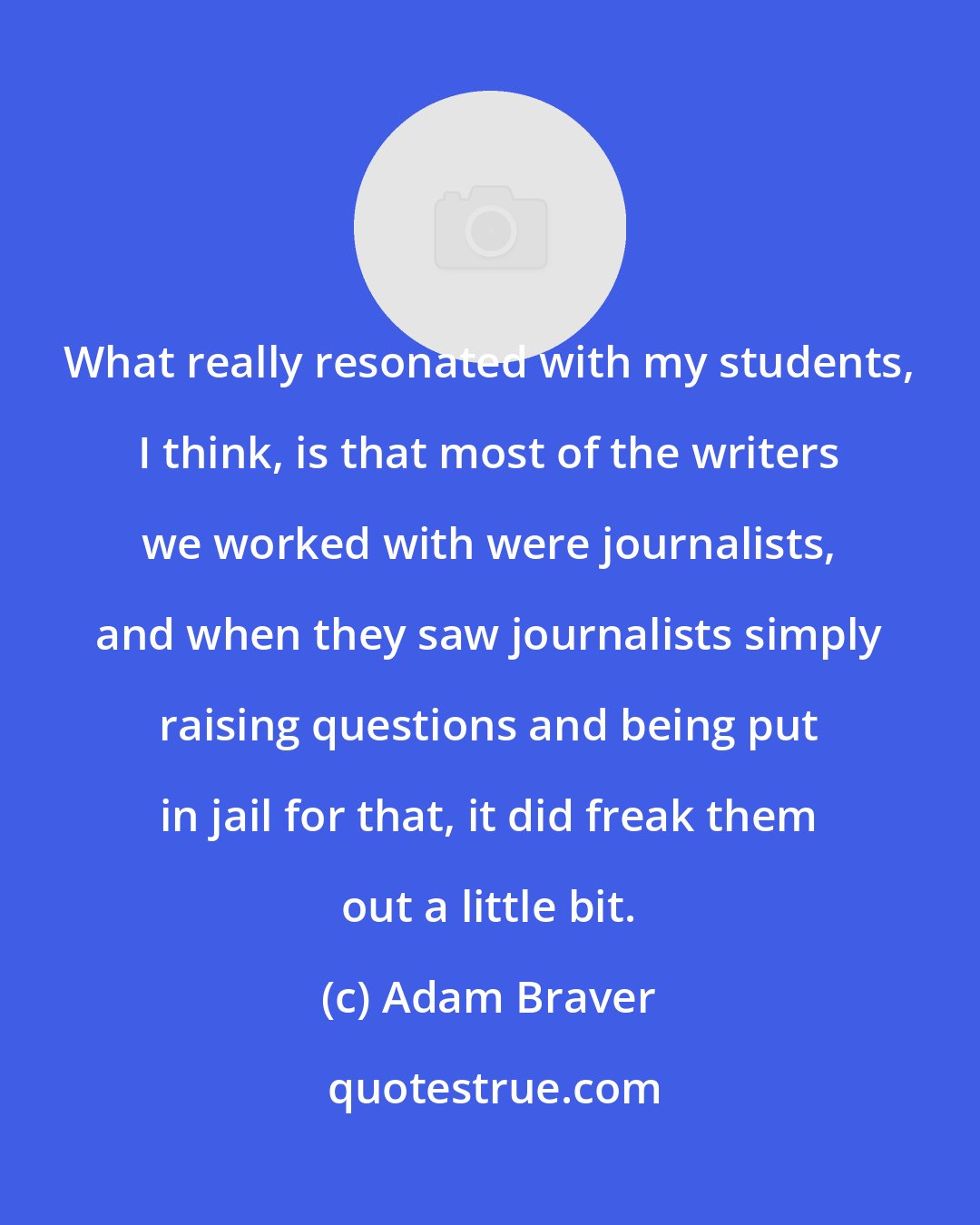 Adam Braver: What really resonated with my students, I think, is that most of the writers we worked with were journalists, and when they saw journalists simply raising questions and being put in jail for that, it did freak them out a little bit.