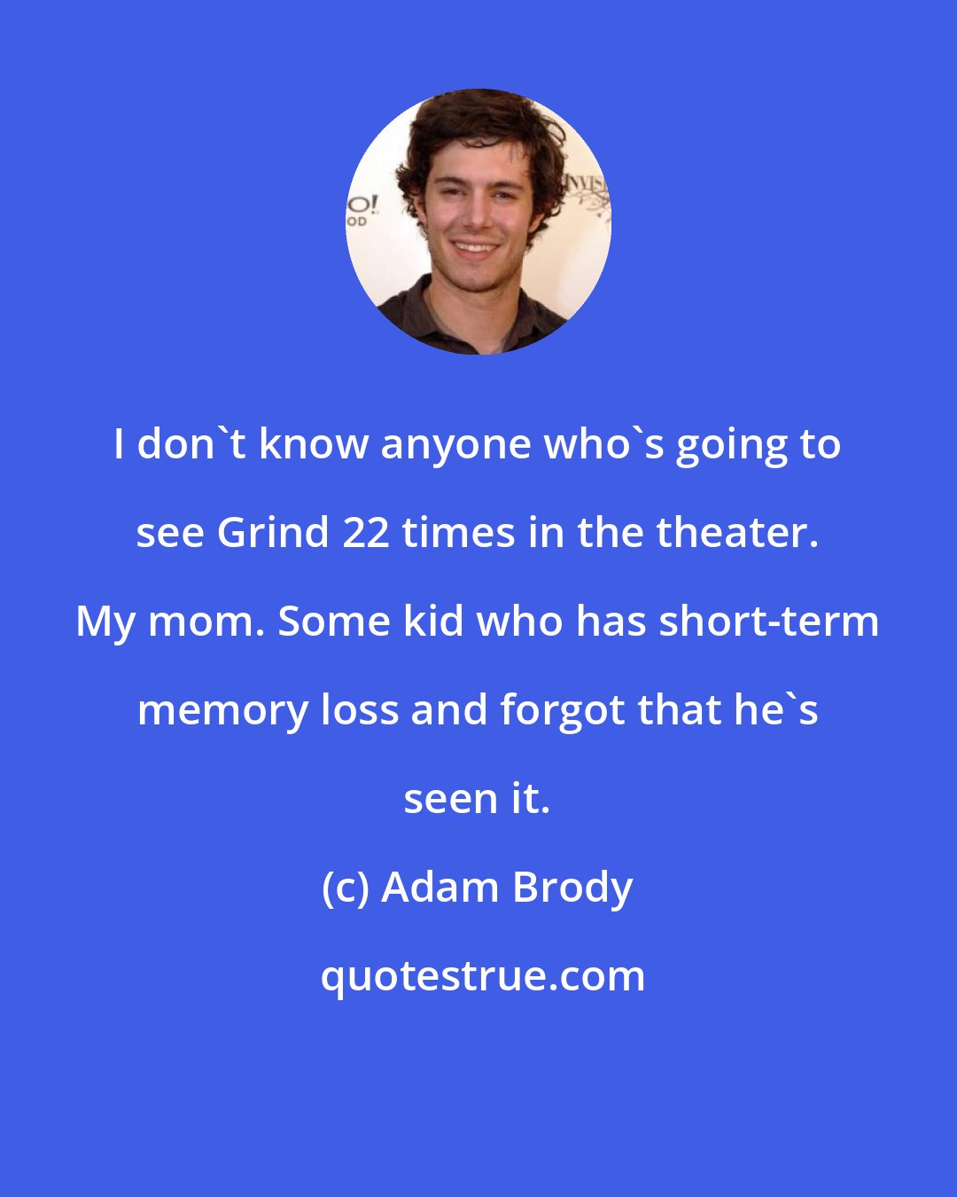 Adam Brody: I don't know anyone who's going to see Grind 22 times in the theater. My mom. Some kid who has short-term memory loss and forgot that he's seen it.