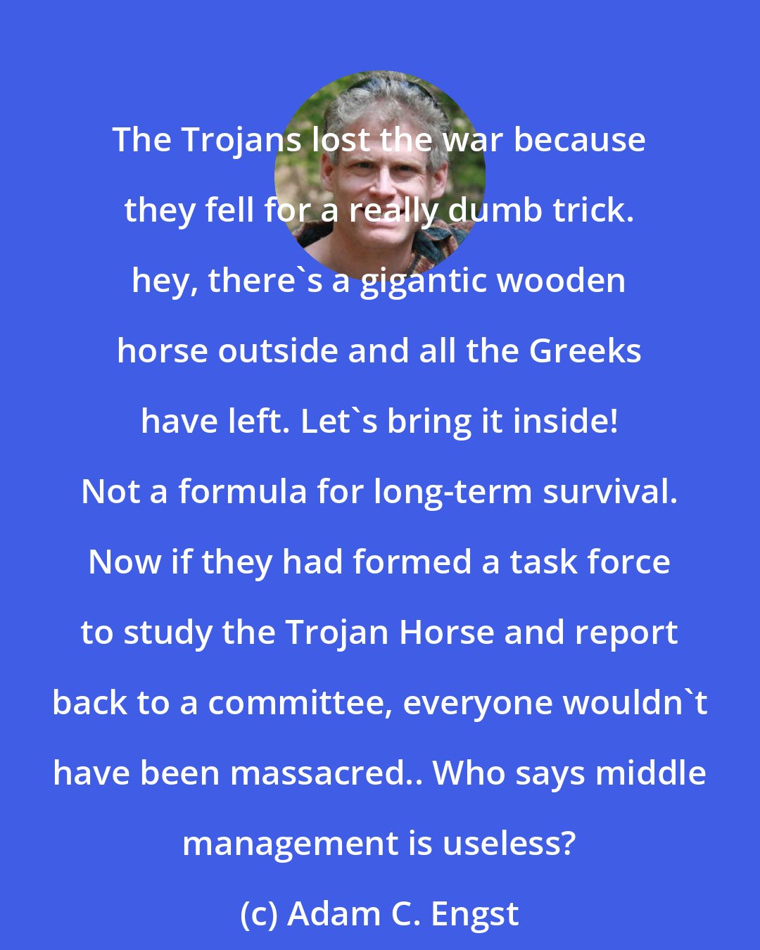 Adam C. Engst: The Trojans lost the war because they fell for a really dumb trick. hey, there's a gigantic wooden horse outside and all the Greeks have left. Let's bring it inside! Not a formula for long-term survival. Now if they had formed a task force to study the Trojan Horse and report back to a committee, everyone wouldn't have been massacred.. Who says middle management is useless?