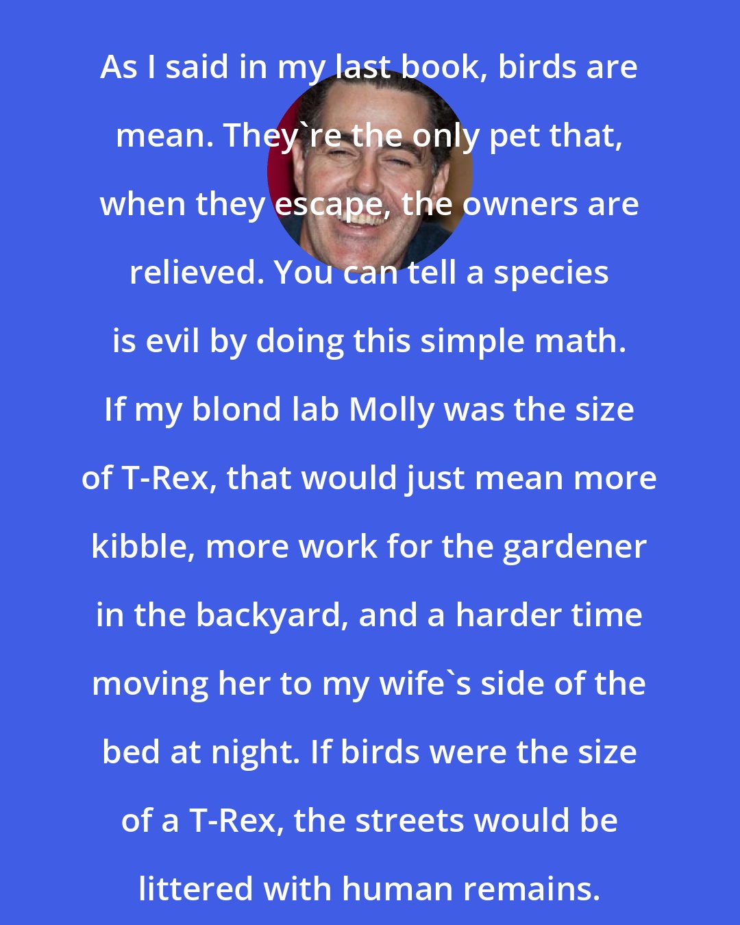 Adam Carolla: As I said in my last book, birds are mean. They're the only pet that, when they escape, the owners are relieved. You can tell a species is evil by doing this simple math. If my blond lab Molly was the size of T-Rex, that would just mean more kibble, more work for the gardener in the backyard, and a harder time moving her to my wife's side of the bed at night. If birds were the size of a T-Rex, the streets would be littered with human remains.