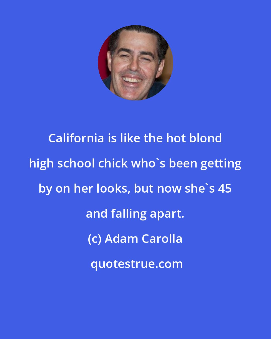 Adam Carolla: California is like the hot blond high school chick who's been getting by on her looks, but now she's 45 and falling apart.