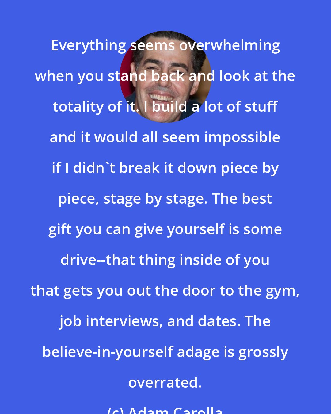 Adam Carolla: Everything seems overwhelming when you stand back and look at the totality of it. I build a lot of stuff and it would all seem impossible if I didn't break it down piece by piece, stage by stage. The best gift you can give yourself is some drive--that thing inside of you that gets you out the door to the gym, job interviews, and dates. The believe-in-yourself adage is grossly overrated.