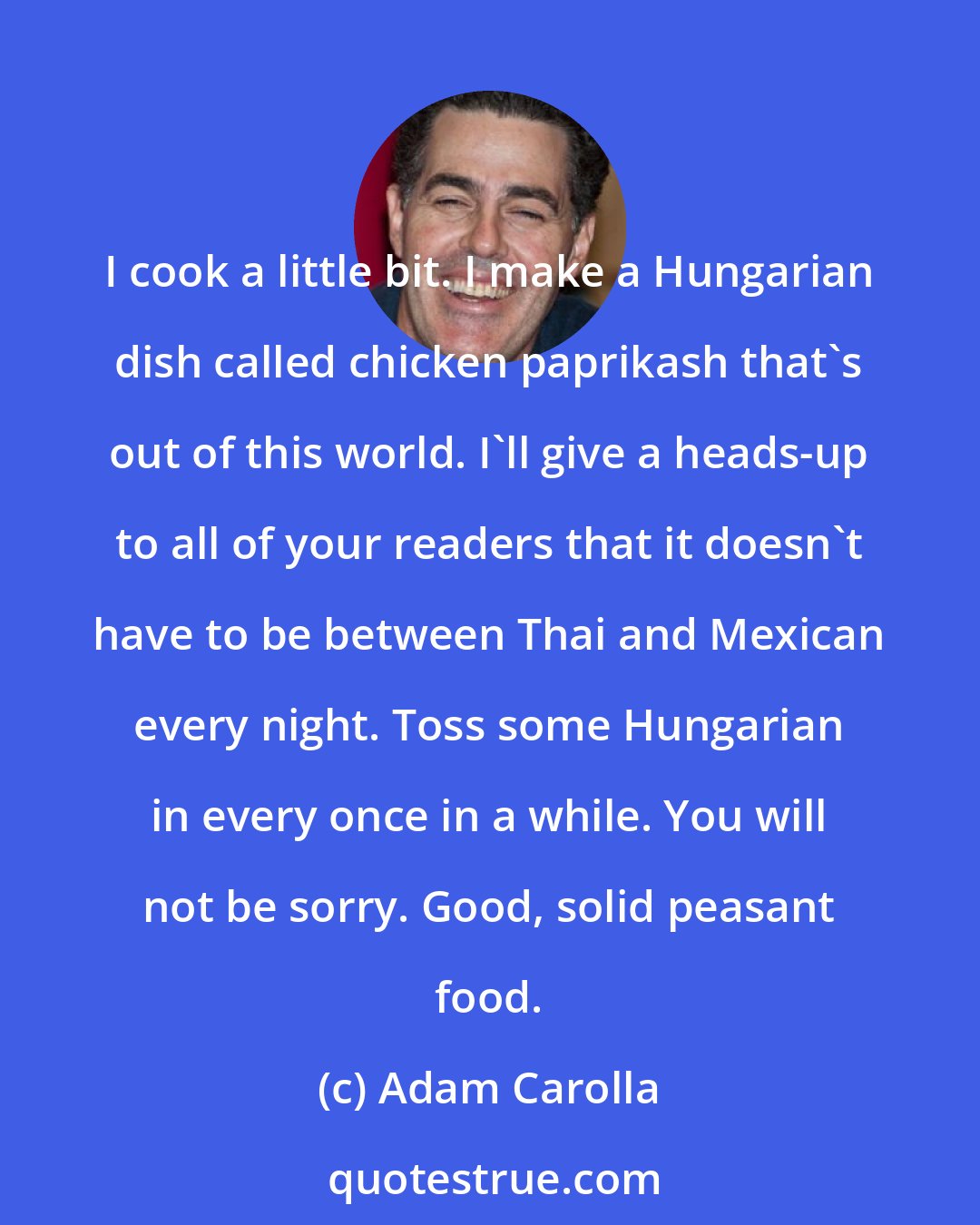 Adam Carolla: I cook a little bit. I make a Hungarian dish called chicken paprikash that's out of this world. I'll give a heads-up to all of your readers that it doesn't have to be between Thai and Mexican every night. Toss some Hungarian in every once in a while. You will not be sorry. Good, solid peasant food.