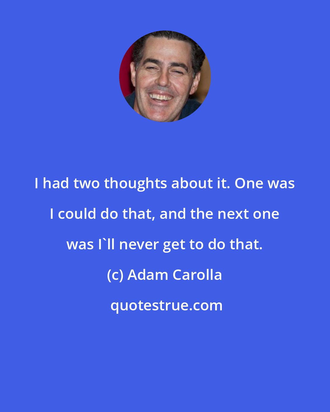 Adam Carolla: I had two thoughts about it. One was I could do that, and the next one was I'll never get to do that.