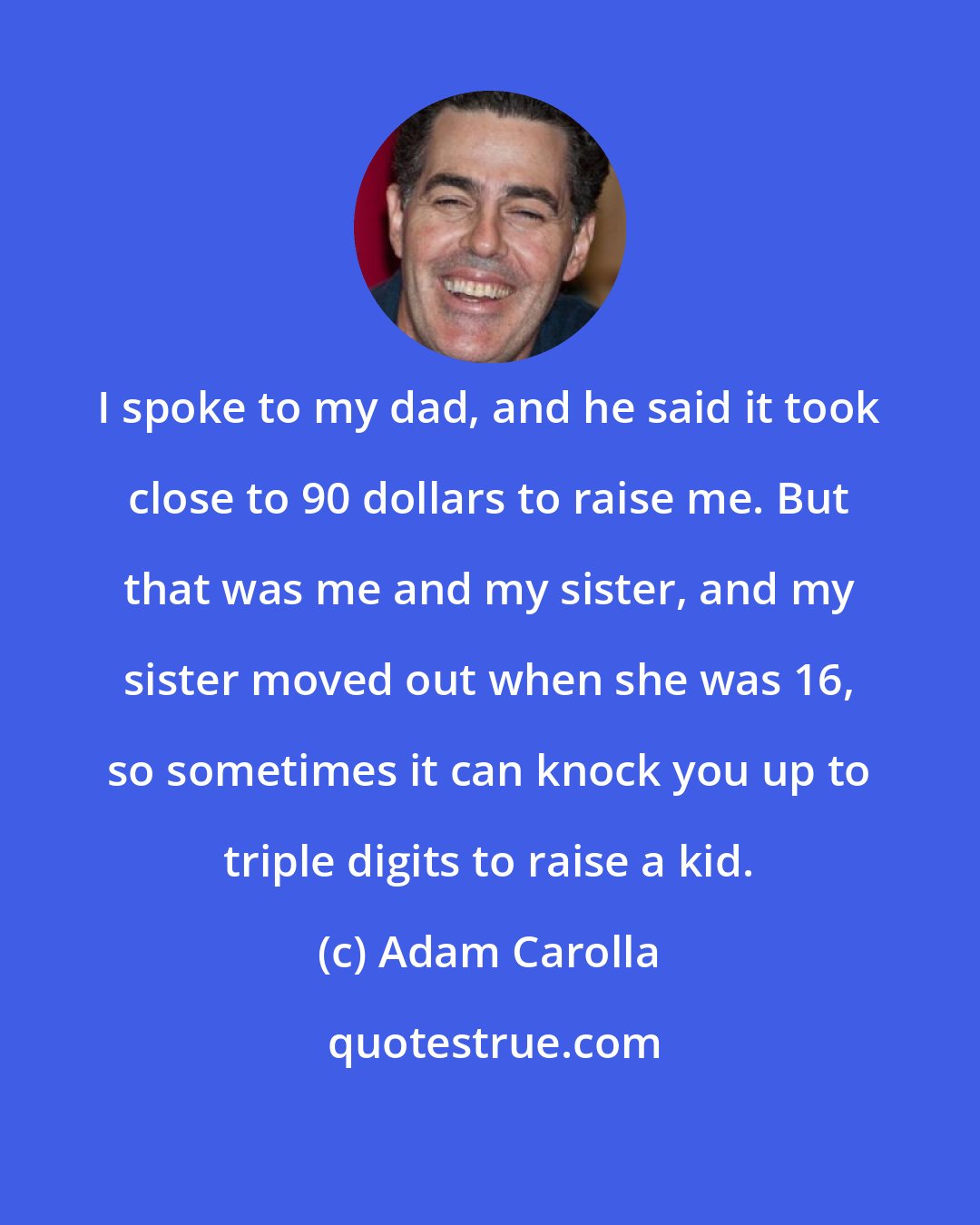 Adam Carolla: I spoke to my dad, and he said it took close to 90 dollars to raise me. But that was me and my sister, and my sister moved out when she was 16, so sometimes it can knock you up to triple digits to raise a kid.