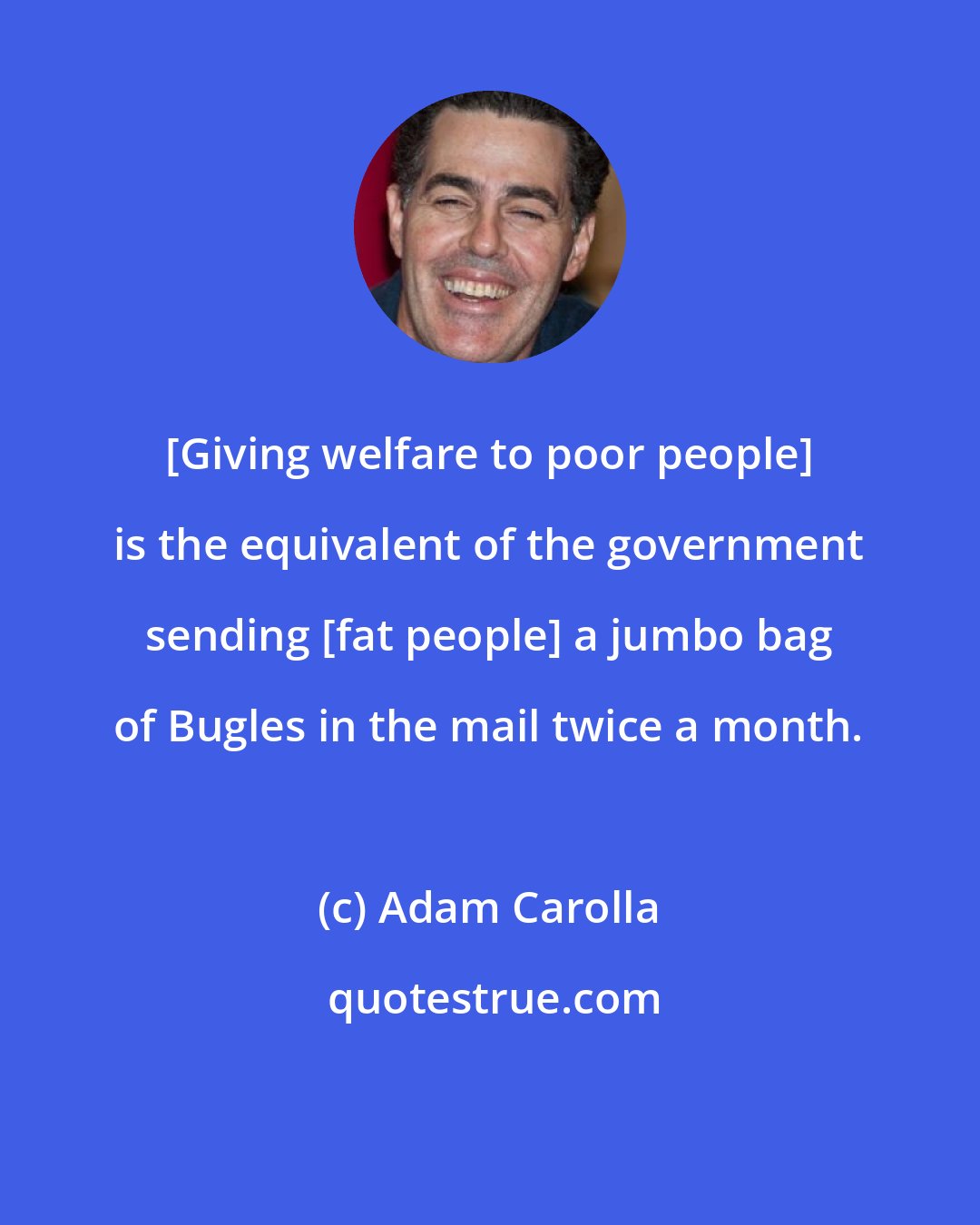 Adam Carolla: [Giving welfare to poor people] is the equivalent of the government sending [fat people] a jumbo bag of Bugles in the mail twice a month.