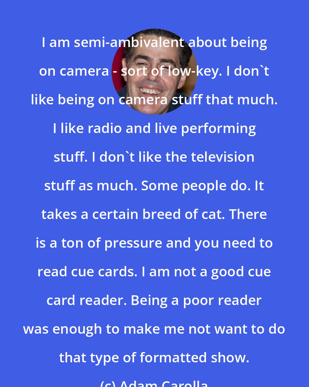 Adam Carolla: I am semi-ambivalent about being on camera - sort of low-key. I don't like being on camera stuff that much. I like radio and live performing stuff. I don't like the television stuff as much. Some people do. It takes a certain breed of cat. There is a ton of pressure and you need to read cue cards. I am not a good cue card reader. Being a poor reader was enough to make me not want to do that type of formatted show.