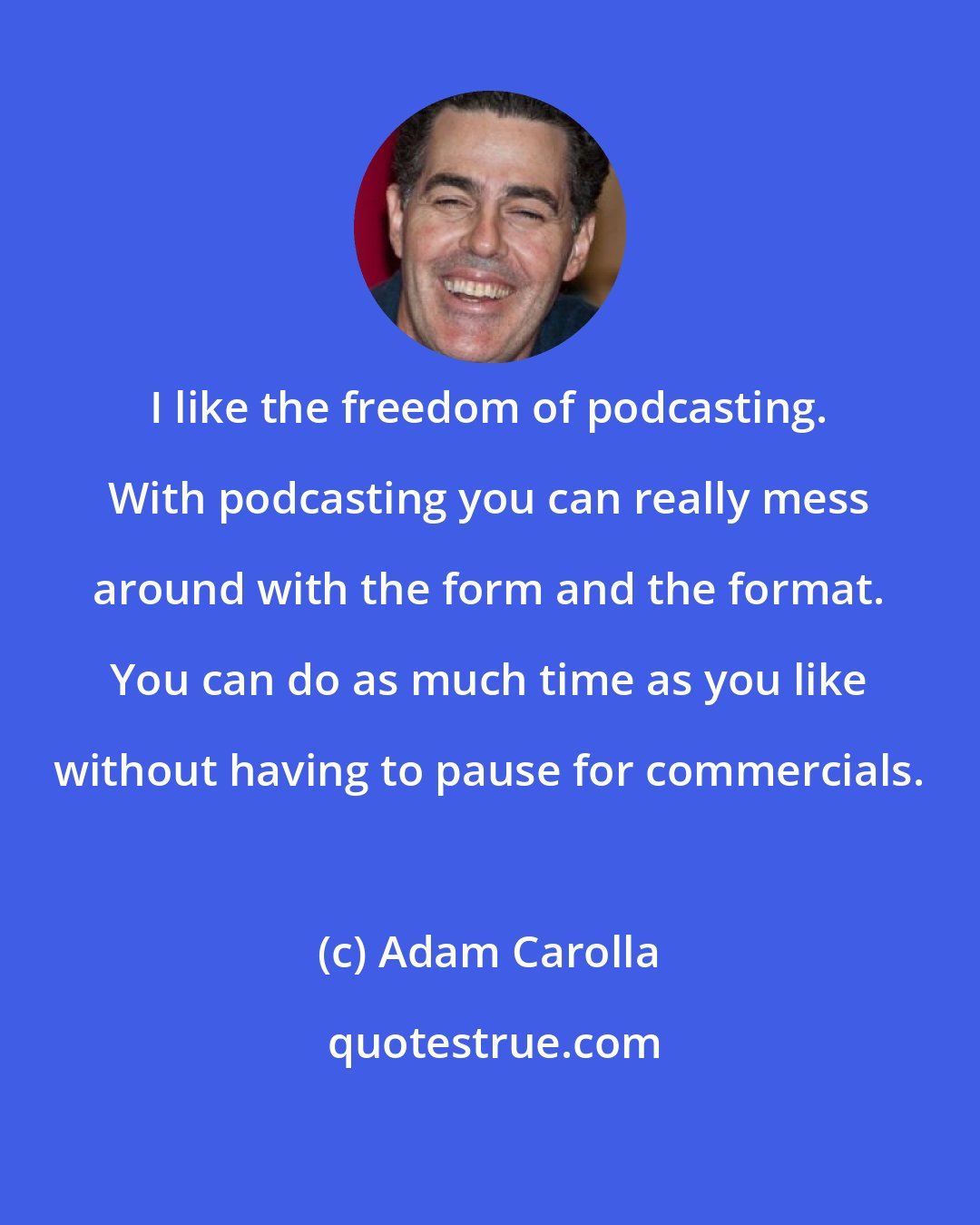 Adam Carolla: I like the freedom of podcasting. With podcasting you can really mess around with the form and the format. You can do as much time as you like without having to pause for commercials.