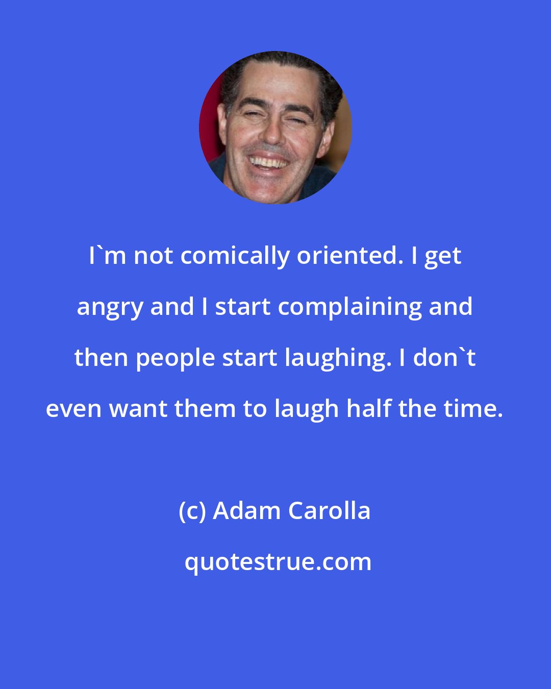 Adam Carolla: I'm not comically oriented. I get angry and I start complaining and then people start laughing. I don't even want them to laugh half the time.