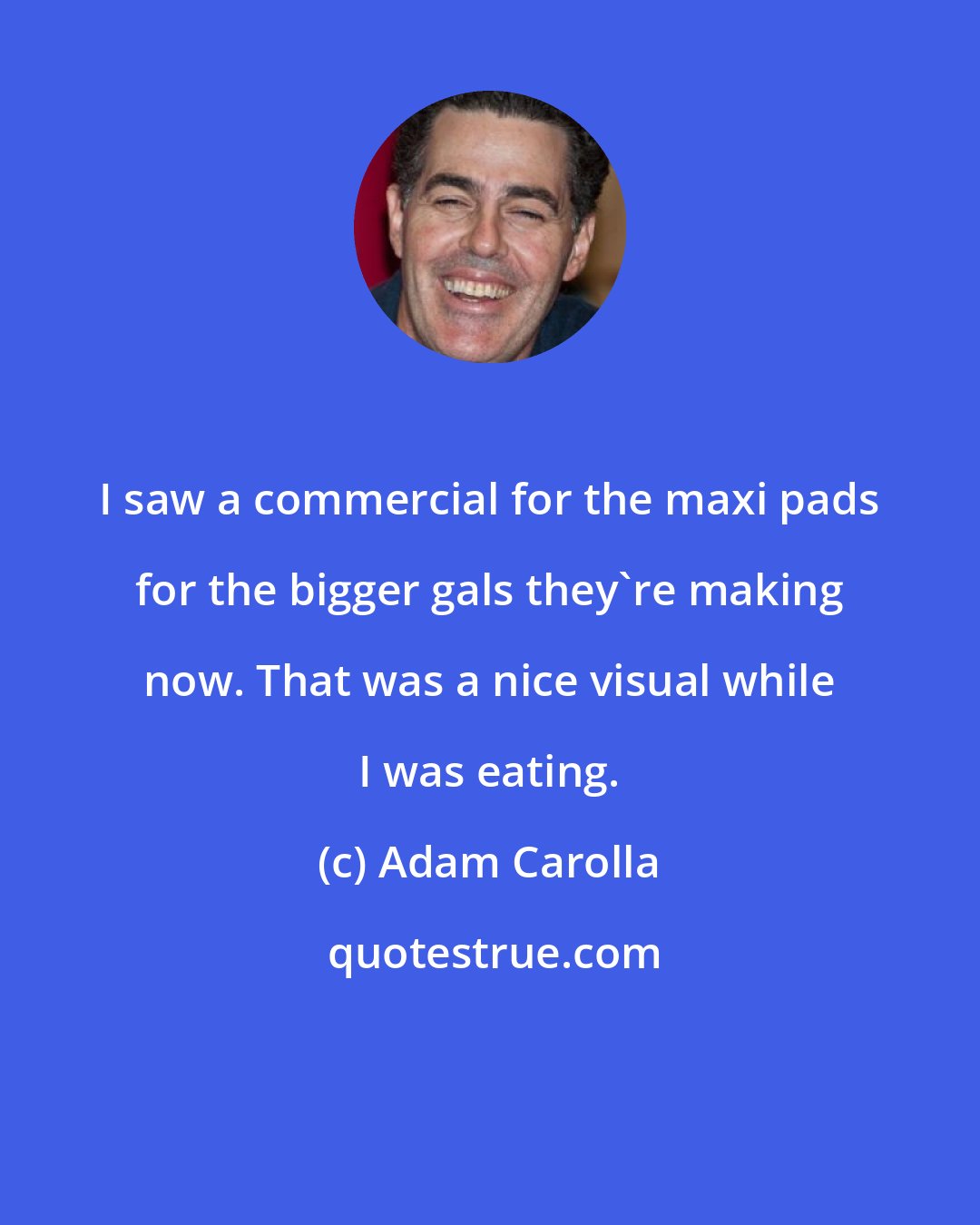 Adam Carolla: I saw a commercial for the maxi pads for the bigger gals they're making now. That was a nice visual while I was eating.