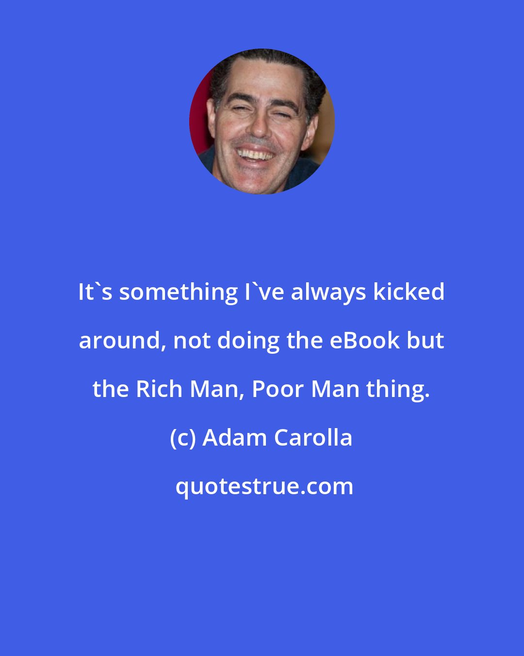 Adam Carolla: It's something I've always kicked around, not doing the eBook but the Rich Man, Poor Man thing.