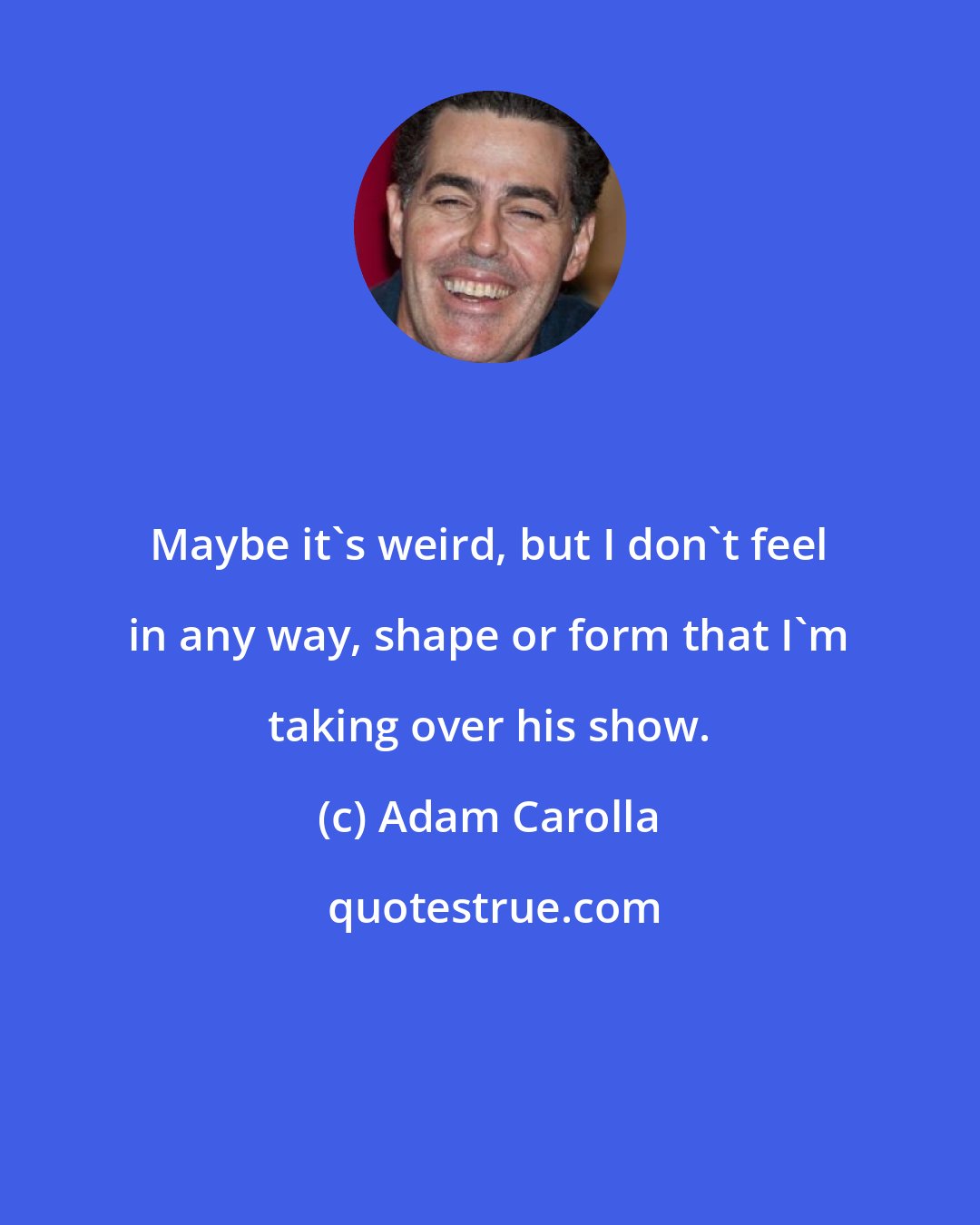 Adam Carolla: Maybe it's weird, but I don't feel in any way, shape or form that I'm taking over his show.