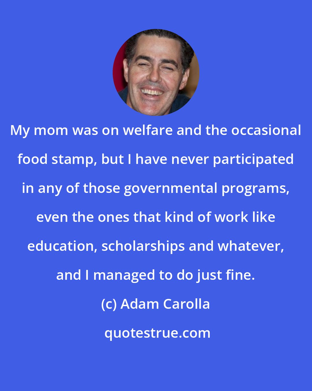 Adam Carolla: My mom was on welfare and the occasional food stamp, but I have never participated in any of those governmental programs, even the ones that kind of work like education, scholarships and whatever, and I managed to do just fine.