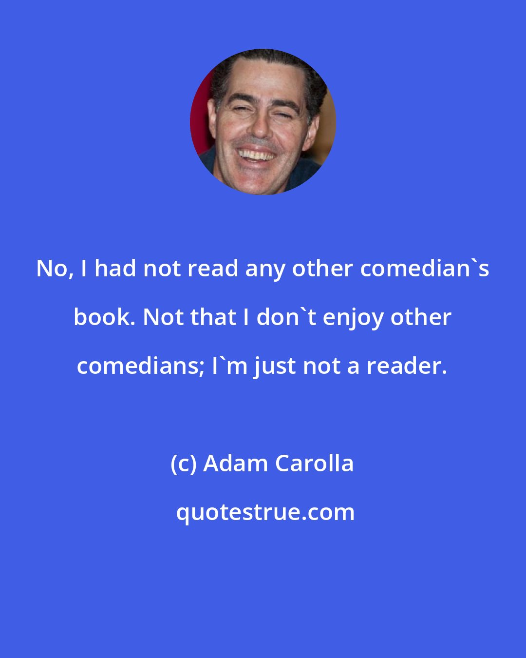 Adam Carolla: No, I had not read any other comedian's book. Not that I don't enjoy other comedians; I'm just not a reader.