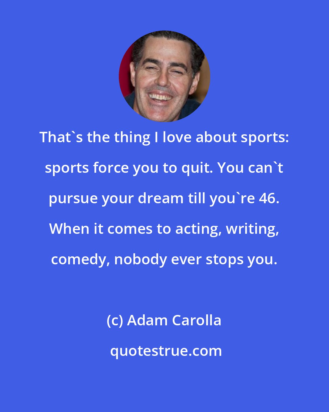 Adam Carolla: That's the thing I love about sports: sports force you to quit. You can't pursue your dream till you're 46. When it comes to acting, writing, comedy, nobody ever stops you.