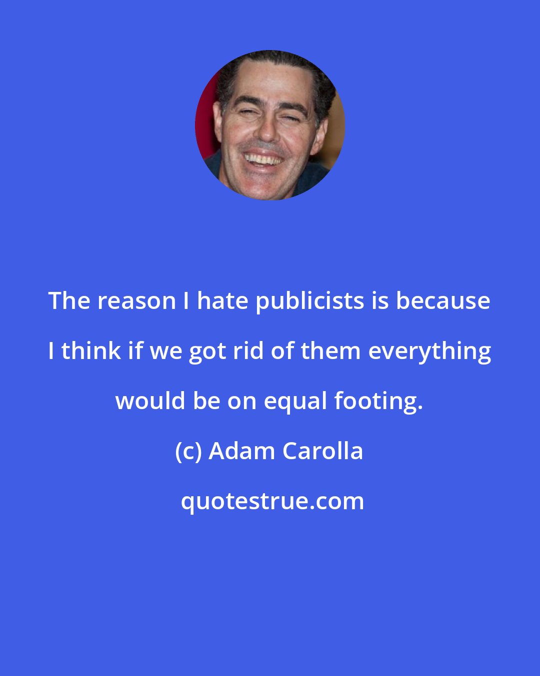 Adam Carolla: The reason I hate publicists is because I think if we got rid of them everything would be on equal footing.