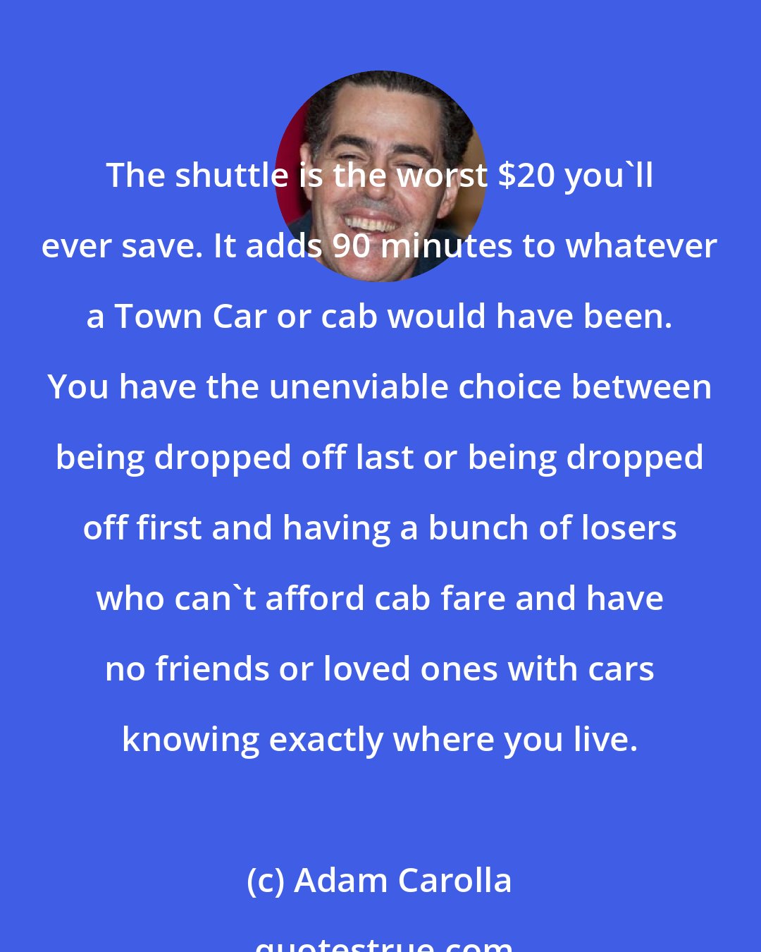 Adam Carolla: The shuttle is the worst $20 you'll ever save. It adds 90 minutes to whatever a Town Car or cab would have been. You have the unenviable choice between being dropped off last or being dropped off first and having a bunch of losers who can't afford cab fare and have no friends or loved ones with cars knowing exactly where you live.