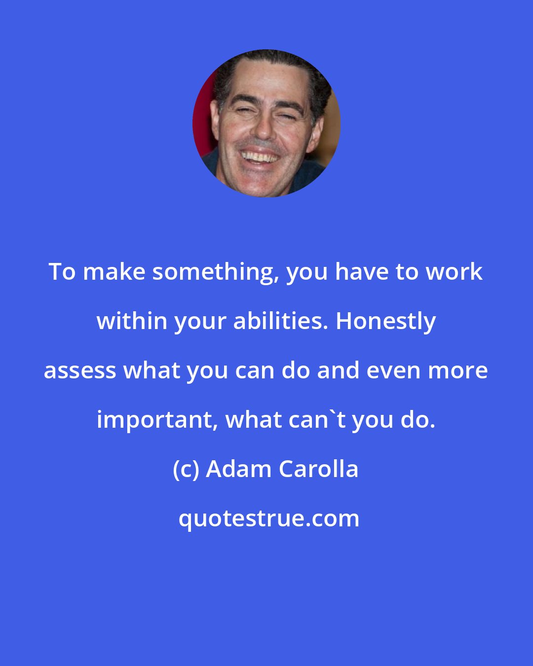 Adam Carolla: To make something, you have to work within your abilities. Honestly assess what you can do and even more important, what can't you do.