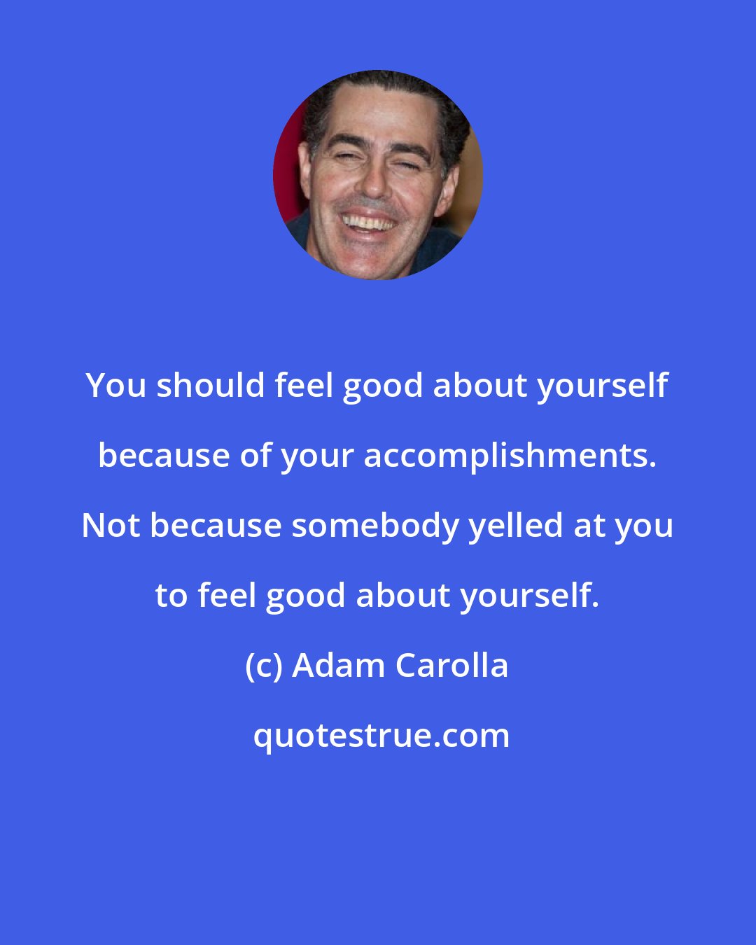 Adam Carolla: You should feel good about yourself because of your accomplishments. Not because somebody yelled at you to feel good about yourself.