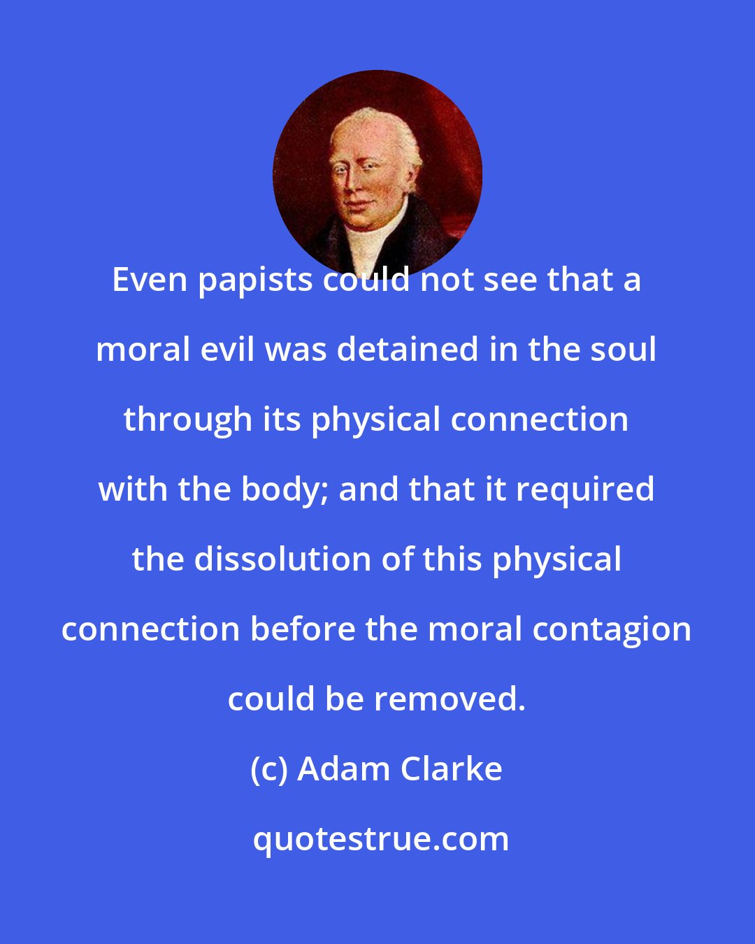Adam Clarke: Even papists could not see that a moral evil was detained in the soul through its physical connection with the body; and that it required the dissolution of this physical connection before the moral contagion could be removed.