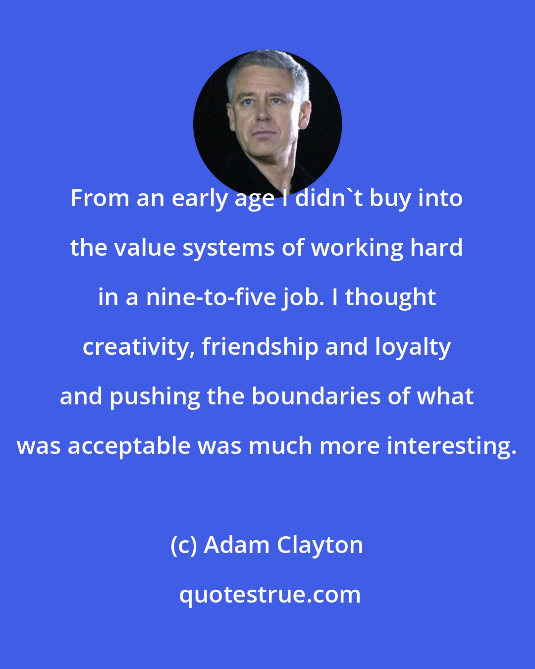 Adam Clayton: From an early age I didn't buy into the value systems of working hard in a nine-to-five job. I thought creativity, friendship and loyalty and pushing the boundaries of what was acceptable was much more interesting.