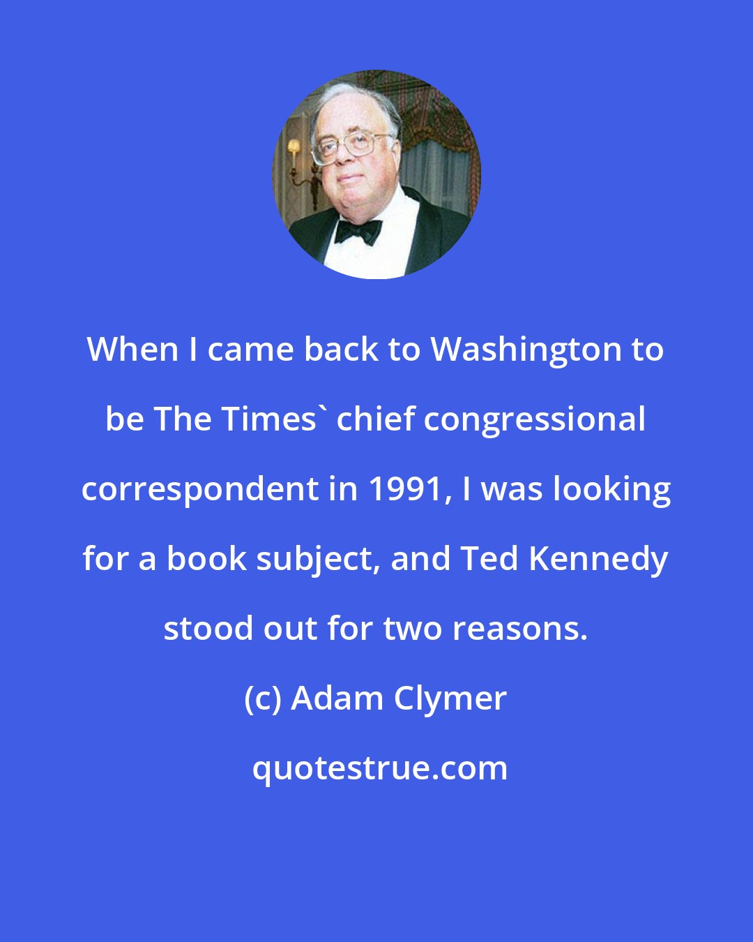 Adam Clymer: When I came back to Washington to be The Times' chief congressional correspondent in 1991, I was looking for a book subject, and Ted Kennedy stood out for two reasons.