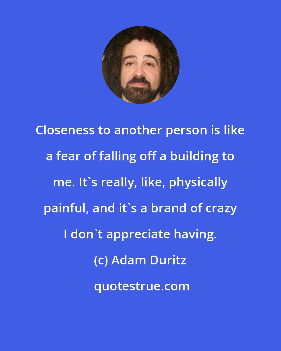 Adam Duritz: Closeness to another person is like a fear of falling off a building to me. It's really, like, physically painful, and it's a brand of crazy I don't appreciate having.