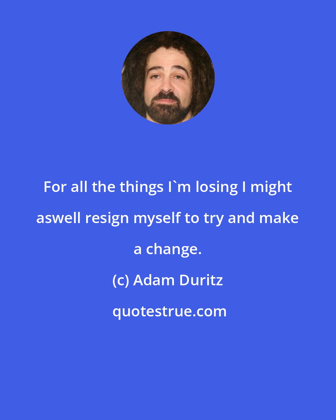 Adam Duritz: For all the things I'm losing I might aswell resign myself to try and make a change.