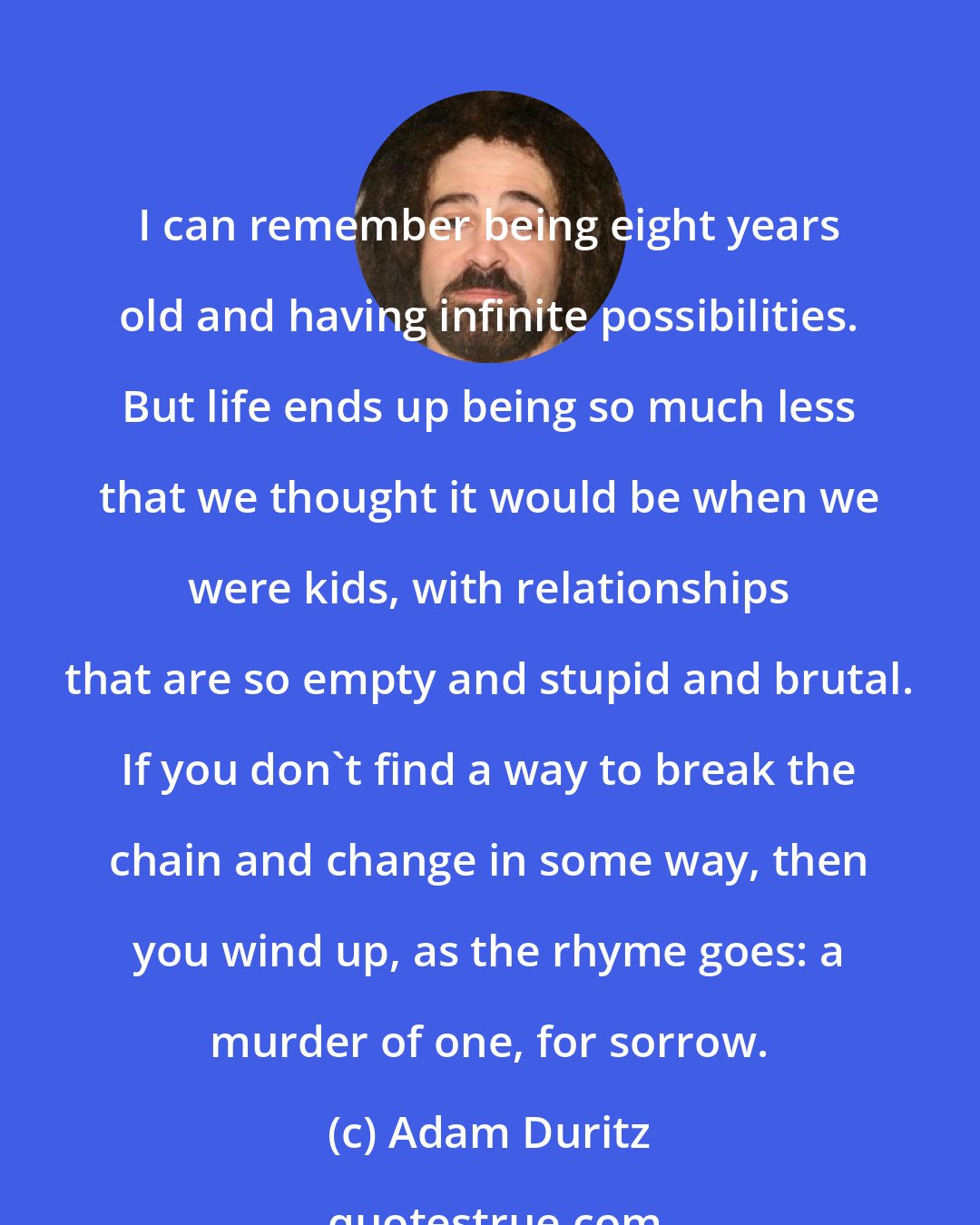 Adam Duritz: I can remember being eight years old and having infinite possibilities. But life ends up being so much less that we thought it would be when we were kids, with relationships that are so empty and stupid and brutal. If you don't find a way to break the chain and change in some way, then you wind up, as the rhyme goes: a murder of one, for sorrow.