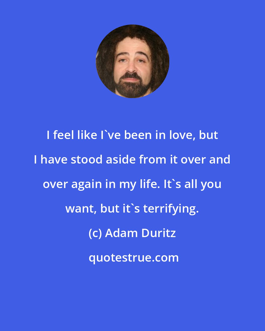 Adam Duritz: I feel like I've been in love, but I have stood aside from it over and over again in my life. It's all you want, but it's terrifying.