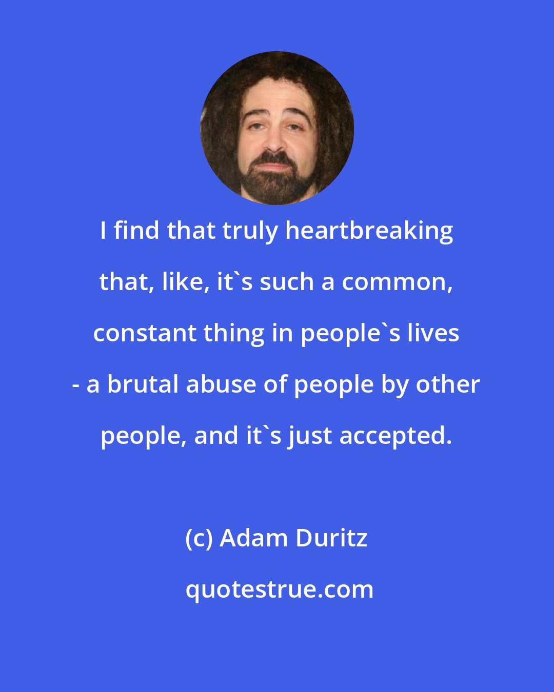 Adam Duritz: I find that truly heartbreaking that, like, it's such a common, constant thing in people's lives - a brutal abuse of people by other people, and it's just accepted.