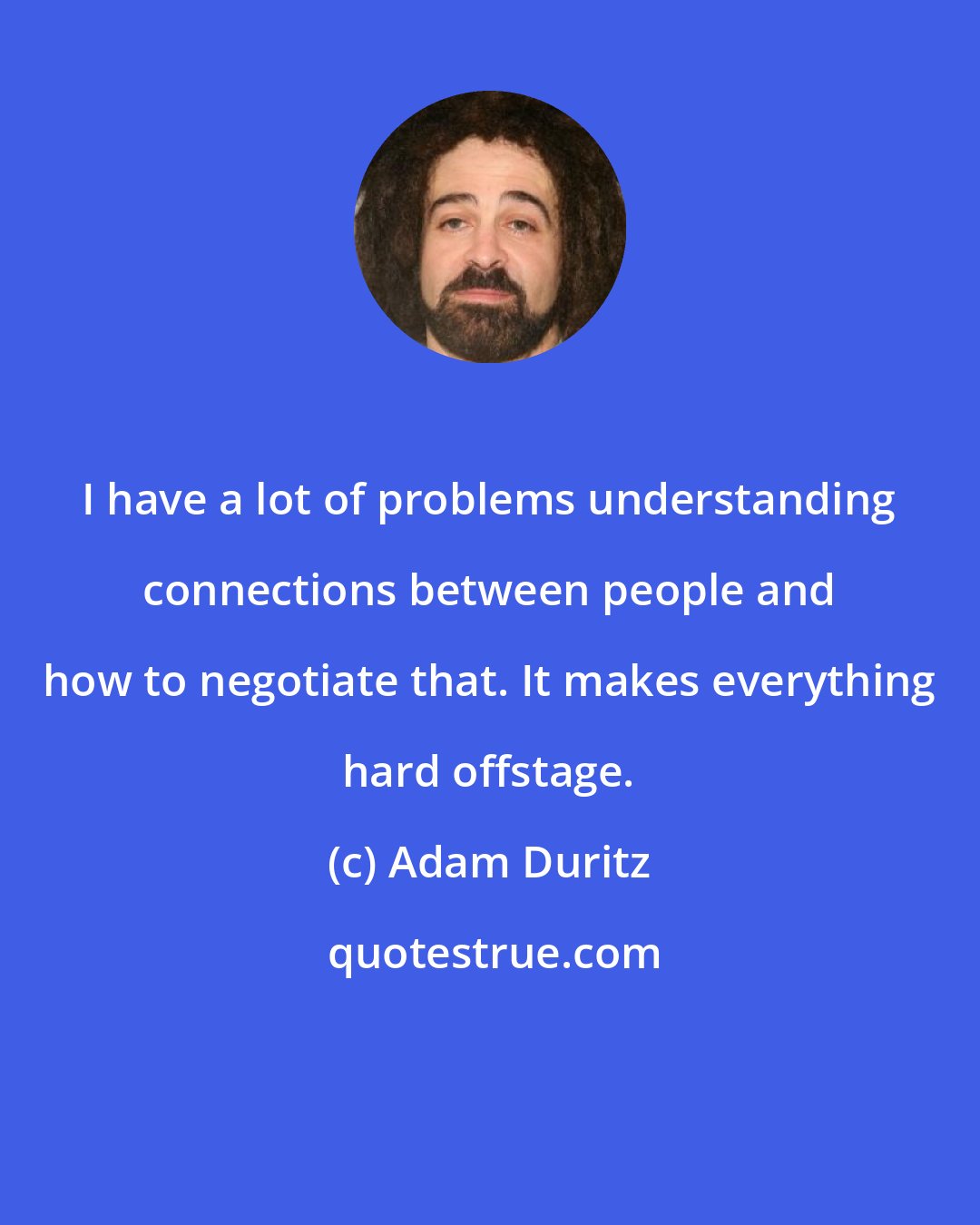 Adam Duritz: I have a lot of problems understanding connections between people and how to negotiate that. It makes everything hard offstage.