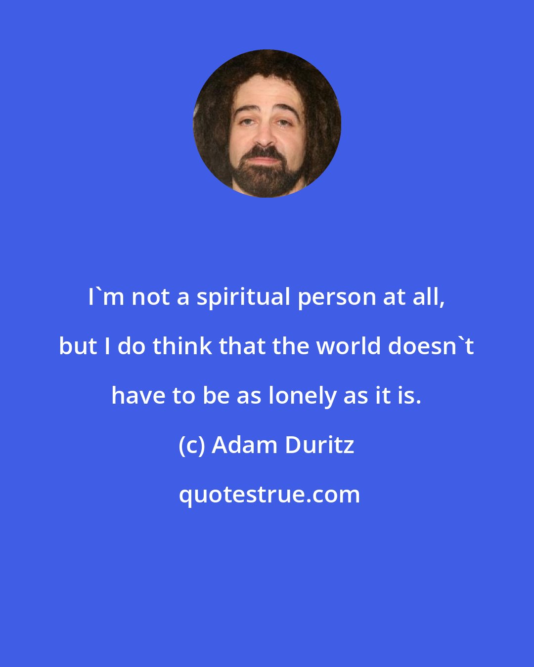 Adam Duritz: I'm not a spiritual person at all, but I do think that the world doesn't have to be as lonely as it is.