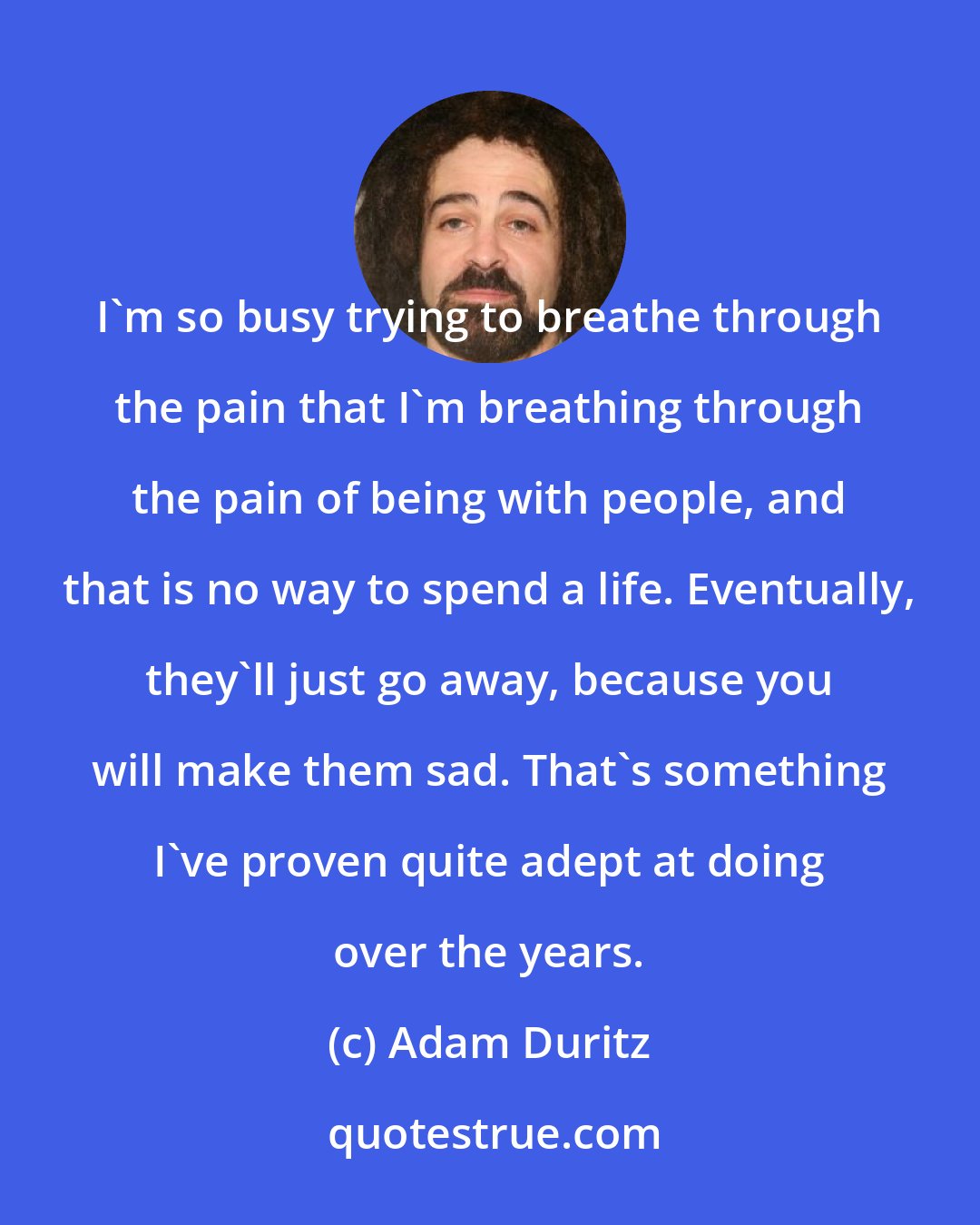 Adam Duritz: I'm so busy trying to breathe through the pain that I'm breathing through the pain of being with people, and that is no way to spend a life. Eventually, they'll just go away, because you will make them sad. That's something I've proven quite adept at doing over the years.