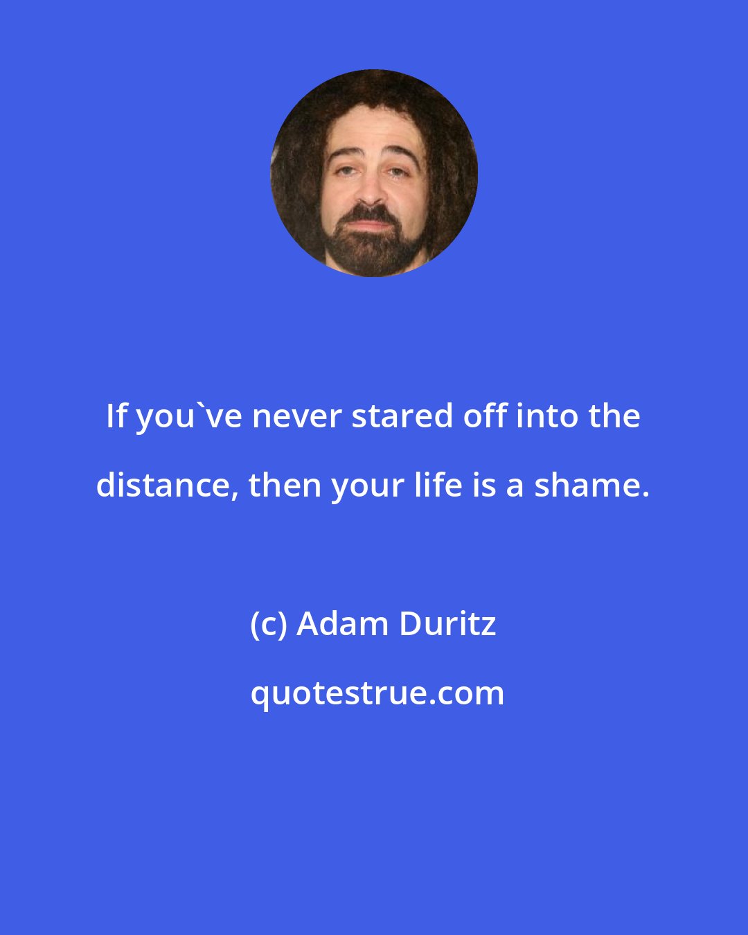 Adam Duritz: If you've never stared off into the distance, then your life is a shame.