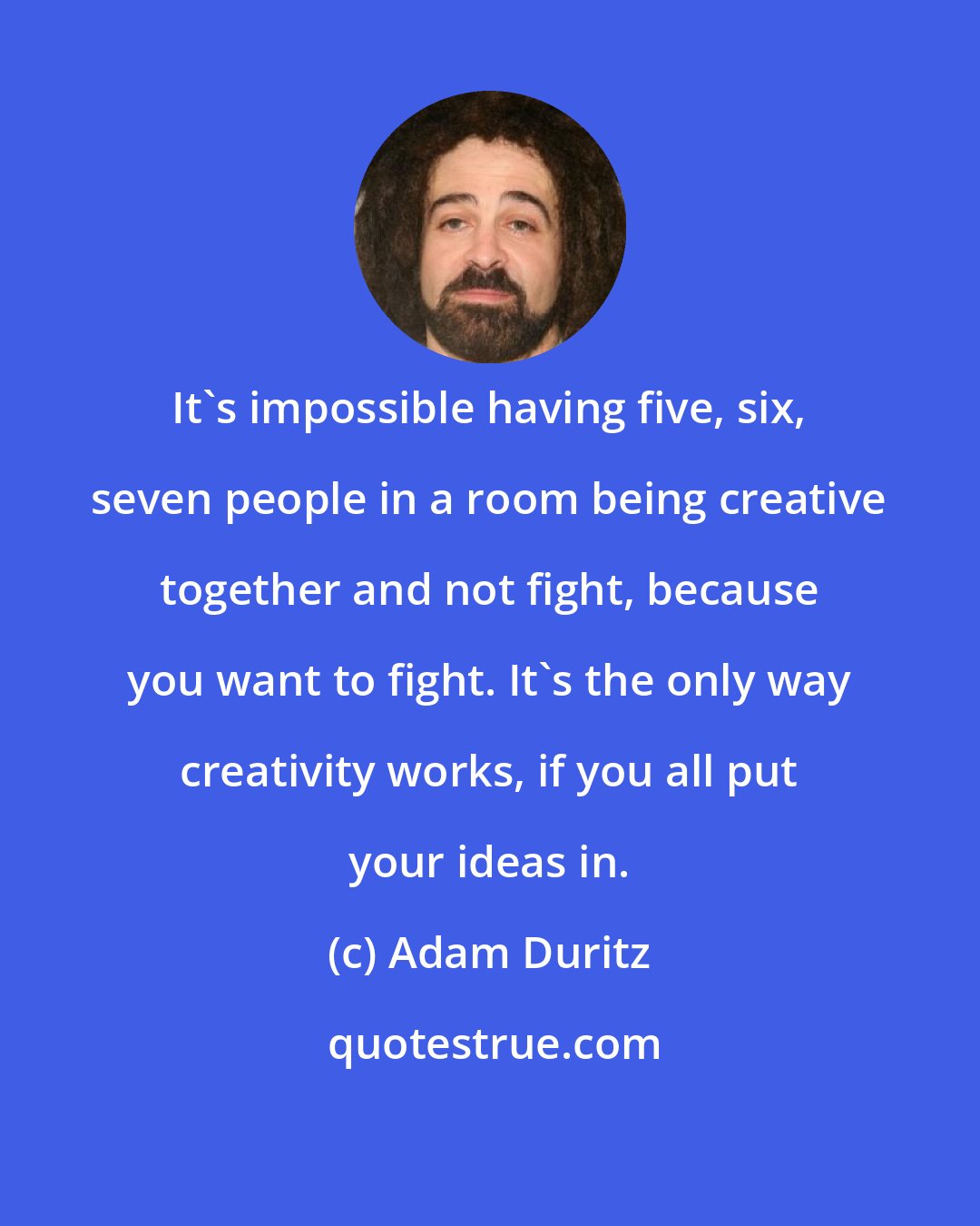 Adam Duritz: It's impossible having five, six, seven people in a room being creative together and not fight, because you want to fight. It's the only way creativity works, if you all put your ideas in.