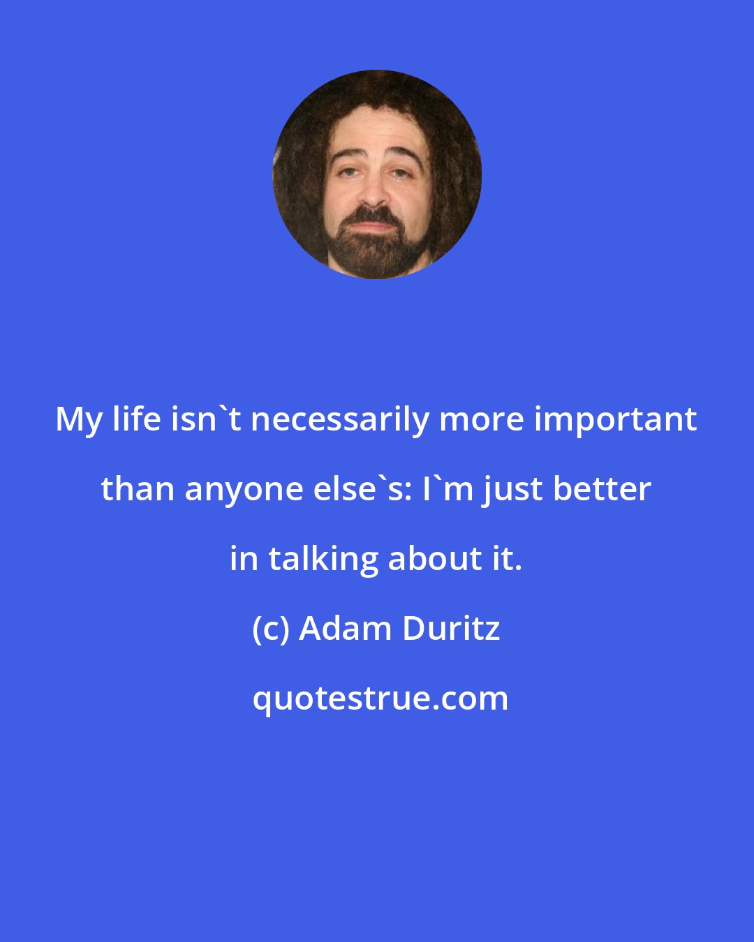 Adam Duritz: My life isn't necessarily more important than anyone else's: I'm just better in talking about it.