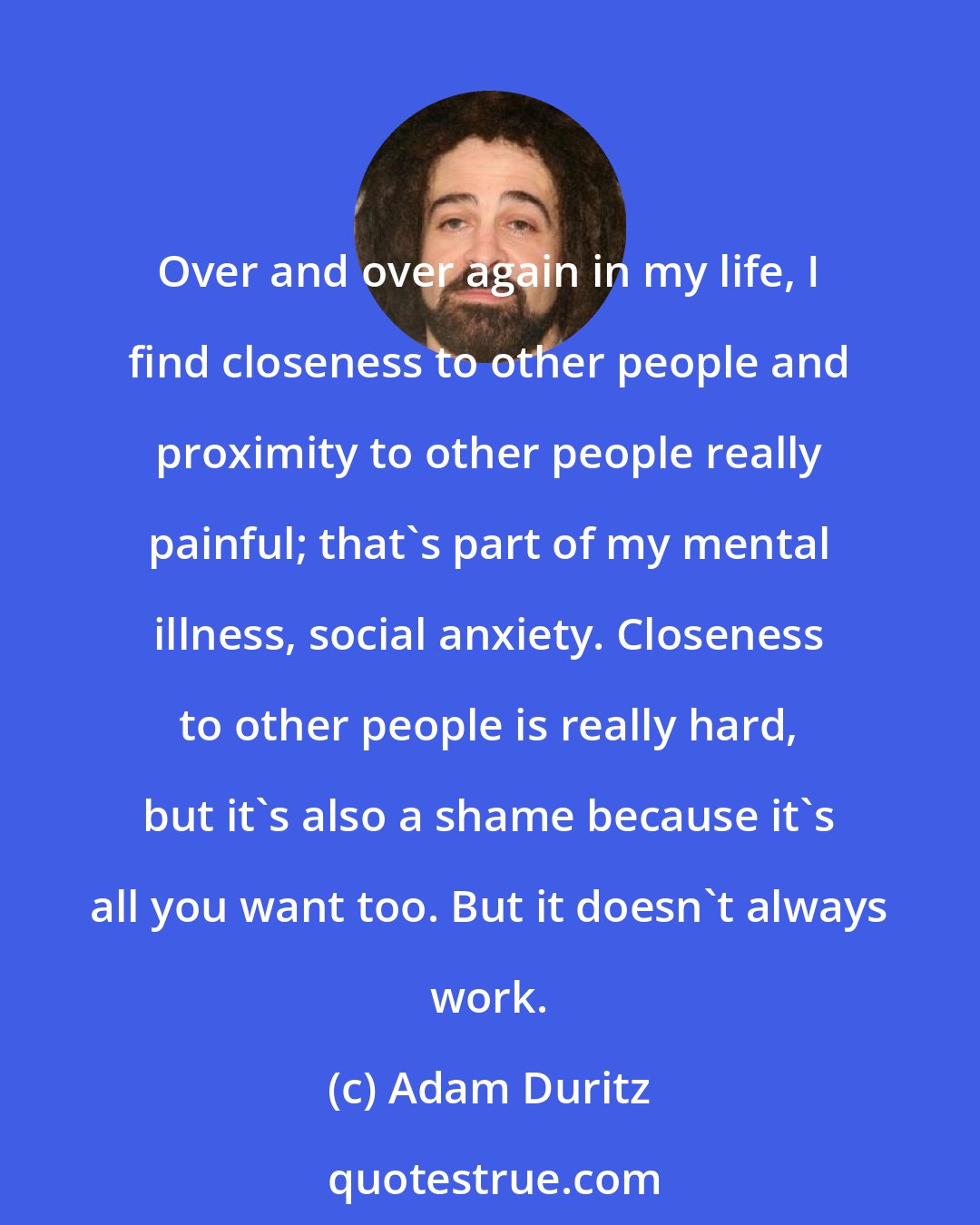 Adam Duritz: Over and over again in my life, I find closeness to other people and proximity to other people really painful; that's part of my mental illness, social anxiety. Closeness to other people is really hard, but it's also a shame because it's all you want too. But it doesn't always work.