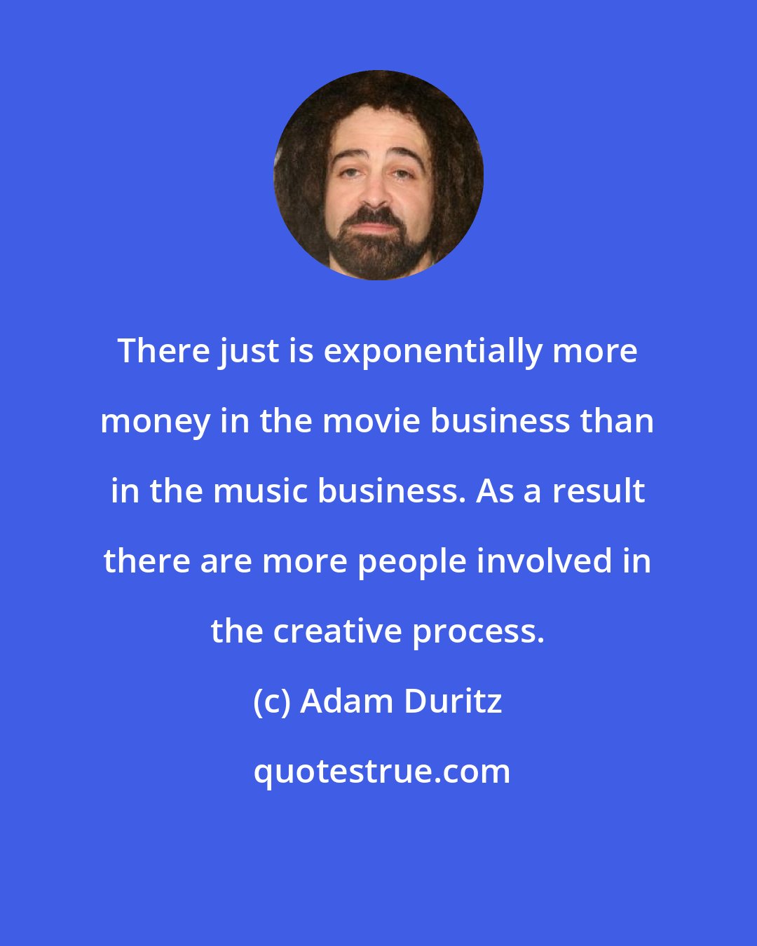 Adam Duritz: There just is exponentially more money in the movie business than in the music business. As a result there are more people involved in the creative process.