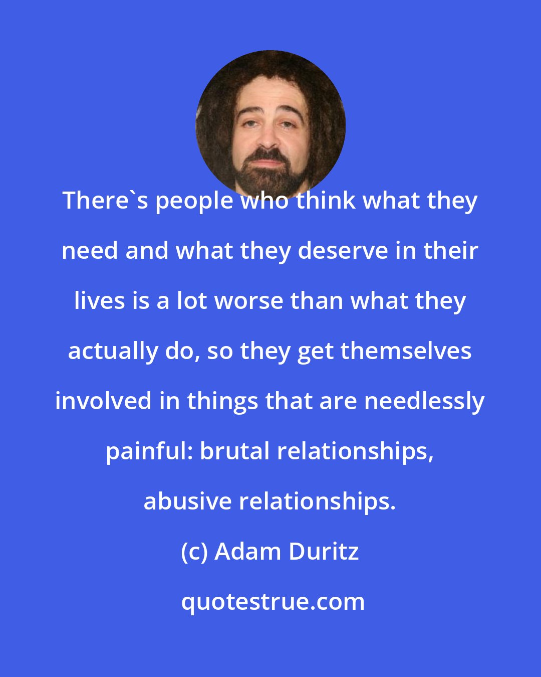 Adam Duritz: There's people who think what they need and what they deserve in their lives is a lot worse than what they actually do, so they get themselves involved in things that are needlessly painful: brutal relationships, abusive relationships.